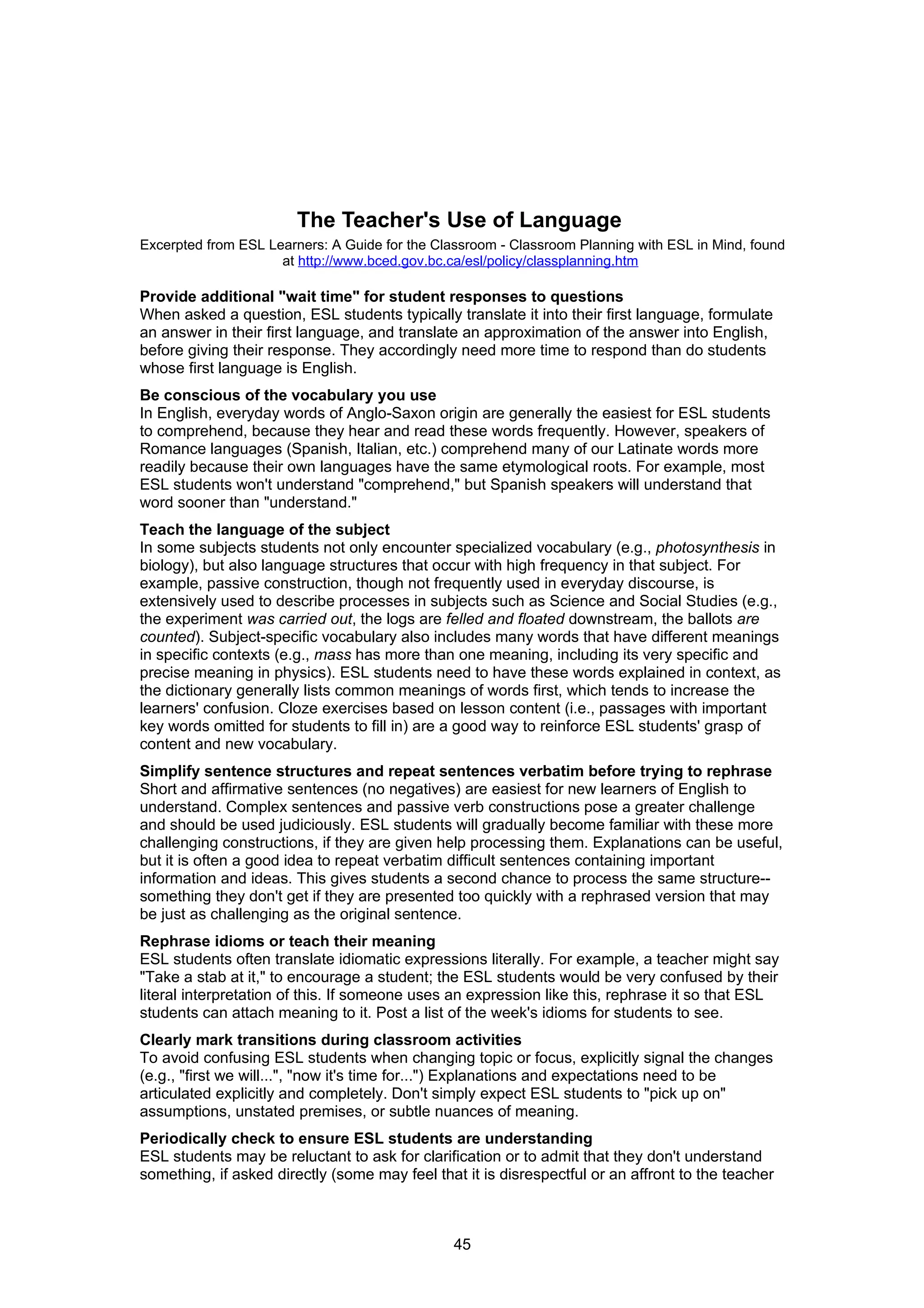 The Teacher's Use of Language
Excerpted from ESL Learners: A Guide for the Classroom - Classroom Planning with ESL in Mind, found
                     at http://www.bced.gov.bc.ca/esl/policy/classplanning.htm

Provide additional "wait time" for student responses to questions
When asked a question, ESL students typically translate it into their first language, formulate
an answer in their first language, and translate an approximation of the answer into English,
before giving their response. They accordingly need more time to respond than do students
whose first language is English.
Be conscious of the vocabulary you use
In English, everyday words of Anglo-Saxon origin are generally the easiest for ESL students
to comprehend, because they hear and read these words frequently. However, speakers of
Romance languages (Spanish, Italian, etc.) comprehend many of our Latinate words more
readily because their own languages have the same etymological roots. For example, most
ESL students won't understand "comprehend," but Spanish speakers will understand that
word sooner than "understand."
Teach the language of the subject
In some subjects students not only encounter specialized vocabulary (e.g., photosynthesis in
biology), but also language structures that occur with high frequency in that subject. For
example, passive construction, though not frequently used in everyday discourse, is
extensively used to describe processes in subjects such as Science and Social Studies (e.g.,
the experiment was carried out, the logs are felled and floated downstream, the ballots are
counted). Subject-specific vocabulary also includes many words that have different meanings
in specific contexts (e.g., mass has more than one meaning, including its very specific and
precise meaning in physics). ESL students need to have these words explained in context, as
the dictionary generally lists common meanings of words first, which tends to increase the
learners' confusion. Cloze exercises based on lesson content (i.e., passages with important
key words omitted for students to fill in) are a good way to reinforce ESL students' grasp of
content and new vocabulary.
Simplify sentence structures and repeat sentences verbatim before trying to rephrase
Short and affirmative sentences (no negatives) are easiest for new learners of English to
understand. Complex sentences and passive verb constructions pose a greater challenge
and should be used judiciously. ESL students will gradually become familiar with these more
challenging constructions, if they are given help processing them. Explanations can be useful,
but it is often a good idea to repeat verbatim difficult sentences containing important
information and ideas. This gives students a second chance to process the same structure--
something they don't get if they are presented too quickly with a rephrased version that may
be just as challenging as the original sentence.
Rephrase idioms or teach their meaning
ESL students often translate idiomatic expressions literally. For example, a teacher might say
"Take a stab at it," to encourage a student; the ESL students would be very confused by their
literal interpretation of this. If someone uses an expression like this, rephrase it so that ESL
students can attach meaning to it. Post a list of the week's idioms for students to see.
Clearly mark transitions during classroom activities
To avoid confusing ESL students when changing topic or focus, explicitly signal the changes
(e.g., "first we will...", "now it's time for...") Explanations and expectations need to be
articulated explicitly and completely. Don't simply expect ESL students to "pick up on"
assumptions, unstated premises, or subtle nuances of meaning.
Periodically check to ensure ESL students are understanding
ESL students may be reluctant to ask for clarification or to admit that they don't understand
something, if asked directly (some may feel that it is disrespectful or an affront to the teacher



                                                45
 