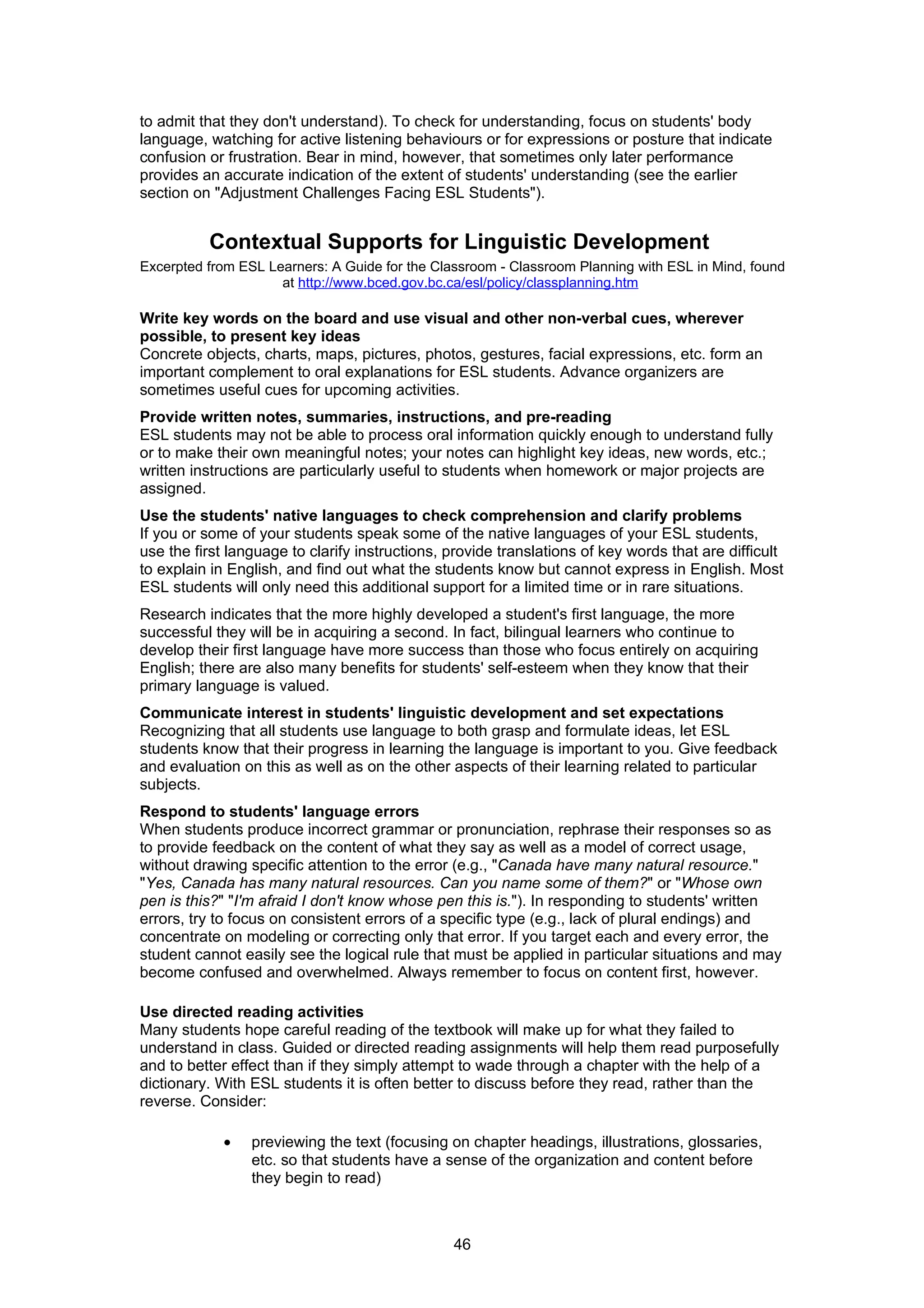 to admit that they don't understand). To check for understanding, focus on students' body
language, watching for active listening behaviours or for expressions or posture that indicate
confusion or frustration. Bear in mind, however, that sometimes only later performance
provides an accurate indication of the extent of students' understanding (see the earlier
section on "Adjustment Challenges Facing ESL Students").


          Contextual Supports for Linguistic Development
Excerpted from ESL Learners: A Guide for the Classroom - Classroom Planning with ESL in Mind, found
                     at http://www.bced.gov.bc.ca/esl/policy/classplanning.htm

Write key words on the board and use visual and other non-verbal cues, wherever
possible, to present key ideas
Concrete objects, charts, maps, pictures, photos, gestures, facial expressions, etc. form an
important complement to oral explanations for ESL students. Advance organizers are
sometimes useful cues for upcoming activities.
Provide written notes, summaries, instructions, and pre-reading
ESL students may not be able to process oral information quickly enough to understand fully
or to make their own meaningful notes; your notes can highlight key ideas, new words, etc.;
written instructions are particularly useful to students when homework or major projects are
assigned.
Use the students' native languages to check comprehension and clarify problems
If you or some of your students speak some of the native languages of your ESL students,
use the first language to clarify instructions, provide translations of key words that are difficult
to explain in English, and find out what the students know but cannot express in English. Most
ESL students will only need this additional support for a limited time or in rare situations.
Research indicates that the more highly developed a student's first language, the more
successful they will be in acquiring a second. In fact, bilingual learners who continue to
develop their first language have more success than those who focus entirely on acquiring
English; there are also many benefits for students' self-esteem when they know that their
primary language is valued.
Communicate interest in students' linguistic development and set expectations
Recognizing that all students use language to both grasp and formulate ideas, let ESL
students know that their progress in learning the language is important to you. Give feedback
and evaluation on this as well as on the other aspects of their learning related to particular
subjects.
Respond to students' language errors
When students produce incorrect grammar or pronunciation, rephrase their responses so as
to provide feedback on the content of what they say as well as a model of correct usage,
without drawing specific attention to the error (e.g., "Canada have many natural resource."
"Yes, Canada has many natural resources. Can you name some of them?" or "Whose own
pen is this?" "I'm afraid I don't know whose pen this is."). In responding to students' written
errors, try to focus on consistent errors of a specific type (e.g., lack of plural endings) and
concentrate on modeling or correcting only that error. If you target each and every error, the
student cannot easily see the logical rule that must be applied in particular situations and may
become confused and overwhelmed. Always remember to focus on content first, however.

Use directed reading activities
Many students hope careful reading of the textbook will make up for what they failed to
understand in class. Guided or directed reading assignments will help them read purposefully
and to better effect than if they simply attempt to wade through a chapter with the help of a
dictionary. With ESL students it is often better to discuss before they read, rather than the
reverse. Consider:

             •   previewing the text (focusing on chapter headings, illustrations, glossaries,
                 etc. so that students have a sense of the organization and content before
                 they begin to read)



                                                46
 