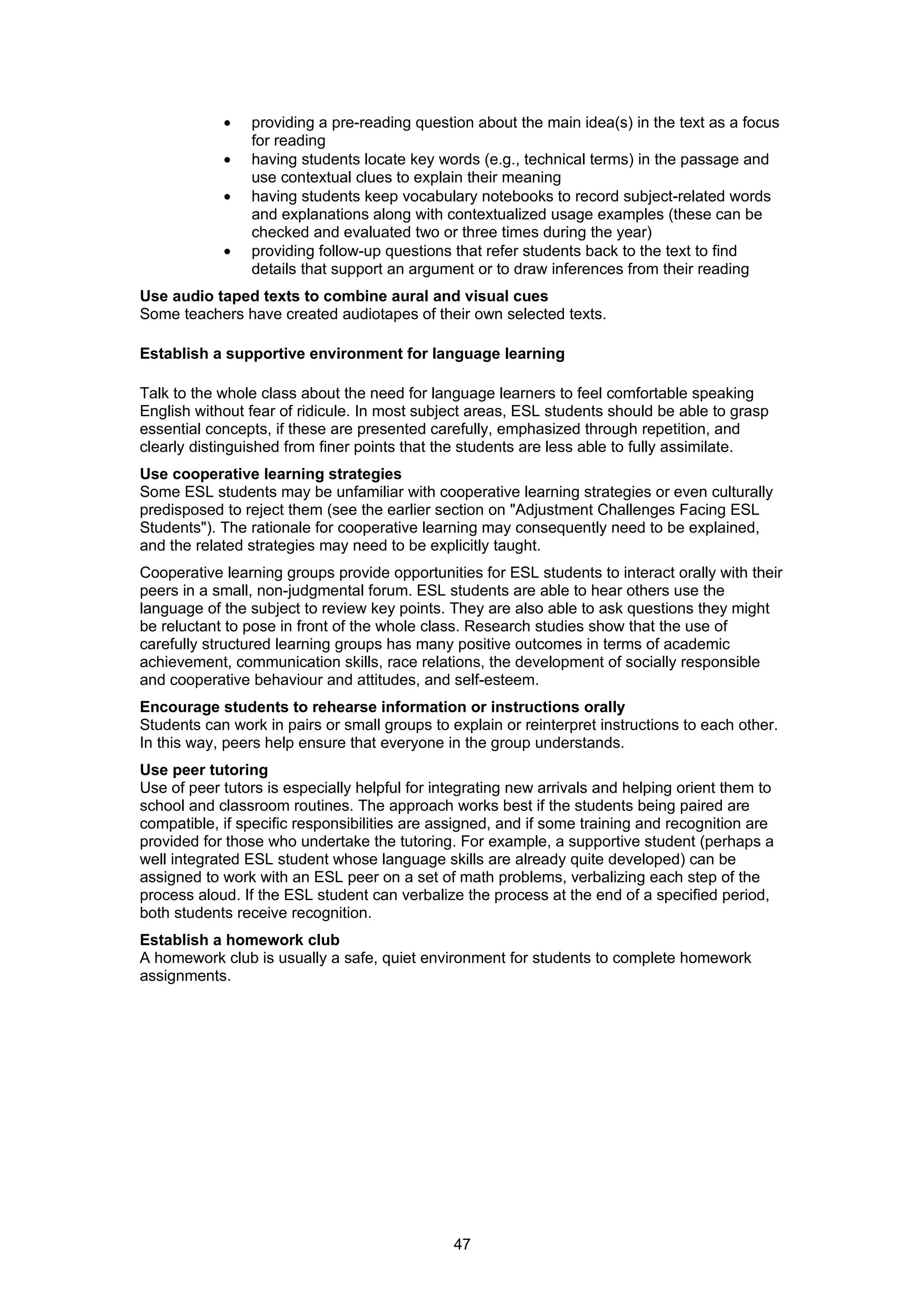 •   providing a pre-reading question about the main idea(s) in the text as a focus
                for reading
            •   having students locate key words (e.g., technical terms) in the passage and
                use contextual clues to explain their meaning
            •   having students keep vocabulary notebooks to record subject-related words
                and explanations along with contextualized usage examples (these can be
                checked and evaluated two or three times during the year)
            •   providing follow-up questions that refer students back to the text to find
                details that support an argument or to draw inferences from their reading
Use audio taped texts to combine aural and visual cues
Some teachers have created audiotapes of their own selected texts.

Establish a supportive environment for language learning

Talk to the whole class about the need for language learners to feel comfortable speaking
English without fear of ridicule. In most subject areas, ESL students should be able to grasp
essential concepts, if these are presented carefully, emphasized through repetition, and
clearly distinguished from finer points that the students are less able to fully assimilate.
Use cooperative learning strategies
Some ESL students may be unfamiliar with cooperative learning strategies or even culturally
predisposed to reject them (see the earlier section on "Adjustment Challenges Facing ESL
Students"). The rationale for cooperative learning may consequently need to be explained,
and the related strategies may need to be explicitly taught.
Cooperative learning groups provide opportunities for ESL students to interact orally with their
peers in a small, non-judgmental forum. ESL students are able to hear others use the
language of the subject to review key points. They are also able to ask questions they might
be reluctant to pose in front of the whole class. Research studies show that the use of
carefully structured learning groups has many positive outcomes in terms of academic
achievement, communication skills, race relations, the development of socially responsible
and cooperative behaviour and attitudes, and self-esteem.
Encourage students to rehearse information or instructions orally
Students can work in pairs or small groups to explain or reinterpret instructions to each other.
In this way, peers help ensure that everyone in the group understands.
Use peer tutoring
Use of peer tutors is especially helpful for integrating new arrivals and helping orient them to
school and classroom routines. The approach works best if the students being paired are
compatible, if specific responsibilities are assigned, and if some training and recognition are
provided for those who undertake the tutoring. For example, a supportive student (perhaps a
well integrated ESL student whose language skills are already quite developed) can be
assigned to work with an ESL peer on a set of math problems, verbalizing each step of the
process aloud. If the ESL student can verbalize the process at the end of a specified period,
both students receive recognition.
Establish a homework club
A homework club is usually a safe, quiet environment for students to complete homework
assignments.




                                               47
 