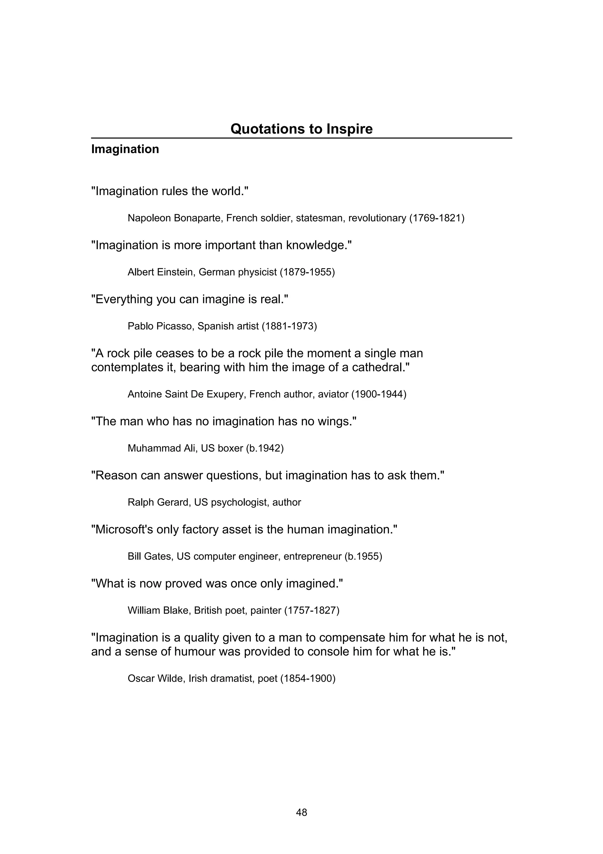 Quotations to Inspire
Imagination


"Imagination rules the world."

      Napoleon Bonaparte, French soldier, statesman, revolutionary (1769-1821)

"Imagination is more important than knowledge."

      Albert Einstein, German physicist (1879-1955)

"Everything you can imagine is real."

      Pablo Picasso, Spanish artist (1881-1973)

"A rock pile ceases to be a rock pile the moment a single man
contemplates it, bearing with him the image of a cathedral."

      Antoine Saint De Exupery, French author, aviator (1900-1944)

"The man who has no imagination has no wings."

      Muhammad Ali, US boxer (b.1942)

"Reason can answer questions, but imagination has to ask them."

      Ralph Gerard, US psychologist, author

"Microsoft's only factory asset is the human imagination."

      Bill Gates, US computer engineer, entrepreneur (b.1955)

"What is now proved was once only imagined."

      William Blake, British poet, painter (1757-1827)

"Imagination is a quality given to a man to compensate him for what he is not,
and a sense of humour was provided to console him for what he is."

      Oscar Wilde, Irish dramatist, poet (1854-1900)




                                            48
 