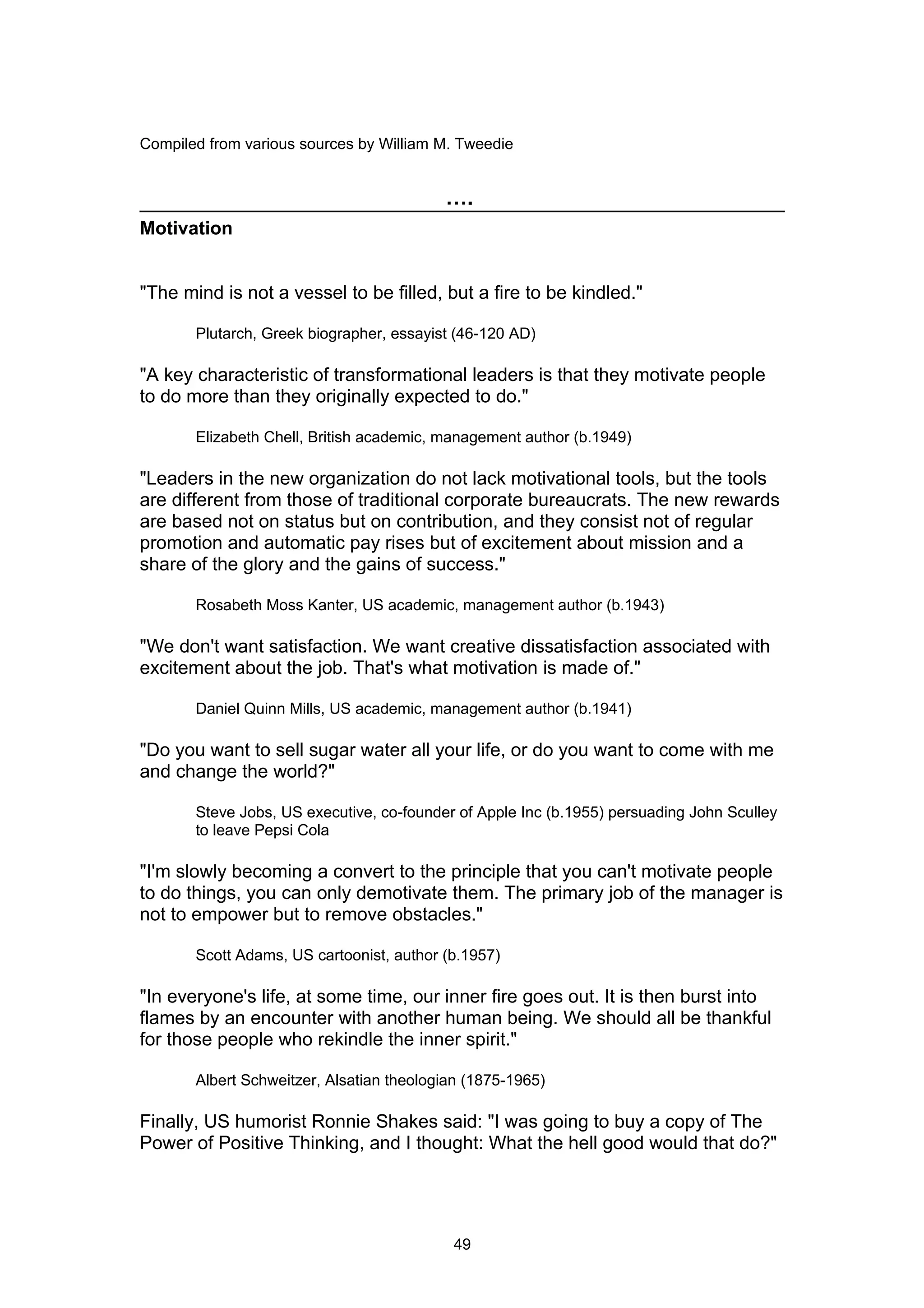 Compiled from various sources by William M. Tweedie


                                          ….
Motivation


"The mind is not a vessel to be filled, but a fire to be kindled."

       Plutarch, Greek biographer, essayist (46-120 AD)

"A key characteristic of transformational leaders is that they motivate people
to do more than they originally expected to do."

       Elizabeth Chell, British academic, management author (b.1949)

"Leaders in the new organization do not lack motivational tools, but the tools
are different from those of traditional corporate bureaucrats. The new rewards
are based not on status but on contribution, and they consist not of regular
promotion and automatic pay rises but of excitement about mission and a
share of the glory and the gains of success."

       Rosabeth Moss Kanter, US academic, management author (b.1943)

"We don't want satisfaction. We want creative dissatisfaction associated with
excitement about the job. That's what motivation is made of."

       Daniel Quinn Mills, US academic, management author (b.1941)

"Do you want to sell sugar water all your life, or do you want to come with me
and change the world?"

       Steve Jobs, US executive, co-founder of Apple Inc (b.1955) persuading John Sculley
       to leave Pepsi Cola

"I'm slowly becoming a convert to the principle that you can't motivate people
to do things, you can only demotivate them. The primary job of the manager is
not to empower but to remove obstacles."

       Scott Adams, US cartoonist, author (b.1957)

"In everyone's life, at some time, our inner fire goes out. It is then burst into
flames by an encounter with another human being. We should all be thankful
for those people who rekindle the inner spirit."

       Albert Schweitzer, Alsatian theologian (1875-1965)

Finally, US humorist Ronnie Shakes said: "I was going to buy a copy of The
Power of Positive Thinking, and I thought: What the hell good would that do?"




                                           49
 