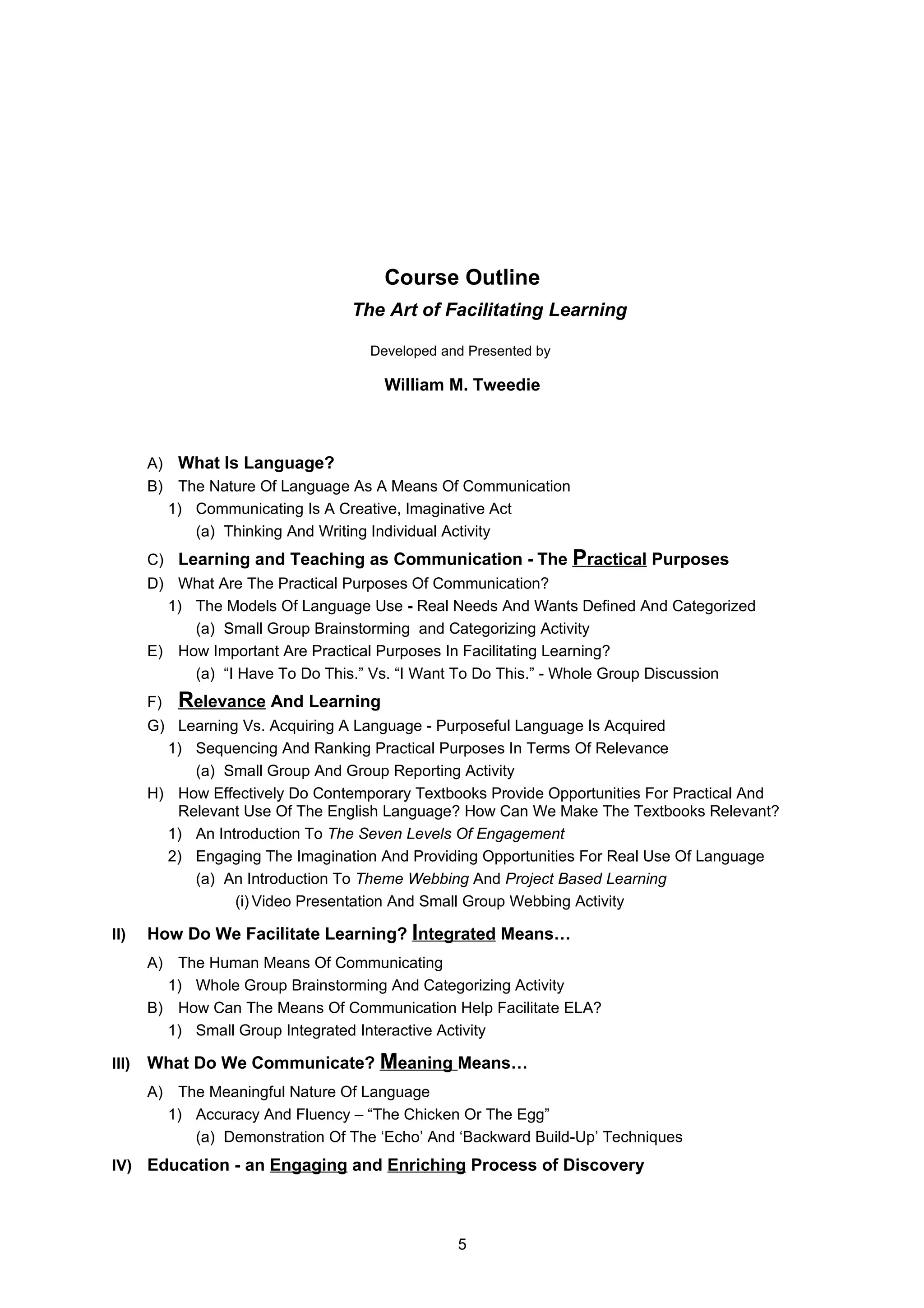 Course Outline
                                  The Art of Facilitating Learning

                                    Developed and Presented by

                                      William M. Tweedie



       A) What Is Language?
       B) The Nature Of Language As A Means Of Communication
         1) Communicating Is A Creative, Imaginative Act
            (a) Thinking And Writing Individual Activity
       C) Learning and Teaching as Communication - The           Practical Purposes
       D) What Are The Practical Purposes Of Communication?
         1) The Models Of Language Use - Real Needs And Wants Defined And Categorized
            (a) Small Group Brainstorming and Categorizing Activity
       E) How Important Are Practical Purposes In Facilitating Learning?
            (a) “I Have To Do This.” Vs. “I Want To Do This.” - Whole Group Discussion
       F)   Relevance And Learning
       G) Learning Vs. Acquiring A Language - Purposeful Language Is Acquired
         1) Sequencing And Ranking Practical Purposes In Terms Of Relevance
            (a) Small Group And Group Reporting Activity
       H) How Effectively Do Contemporary Textbooks Provide Opportunities For Practical And
          Relevant Use Of The English Language? How Can We Make The Textbooks Relevant?
         1) An Introduction To The Seven Levels Of Engagement
         2) Engaging The Imagination And Providing Opportunities For Real Use Of Language
            (a) An Introduction To Theme Webbing And Project Based Learning
                  (i) Video Presentation And Small Group Webbing Activity

II)    How Do We Facilitate Learning? Integrated Means…
       A) The Human Means Of Communicating
         1) Whole Group Brainstorming And Categorizing Activity
       B) How Can The Means Of Communication Help Facilitate ELA?
         1) Small Group Integrated Interactive Activity

III)   What Do We Communicate? Meaning Means…
       A) The Meaningful Nature Of Language
         1) Accuracy And Fluency – “The Chicken Or The Egg”
            (a) Demonstration Of The ‘Echo’ And ‘Backward Build-Up’ Techniques
IV) Education - an Engaging and Enriching Process of Discovery




                                                5
 