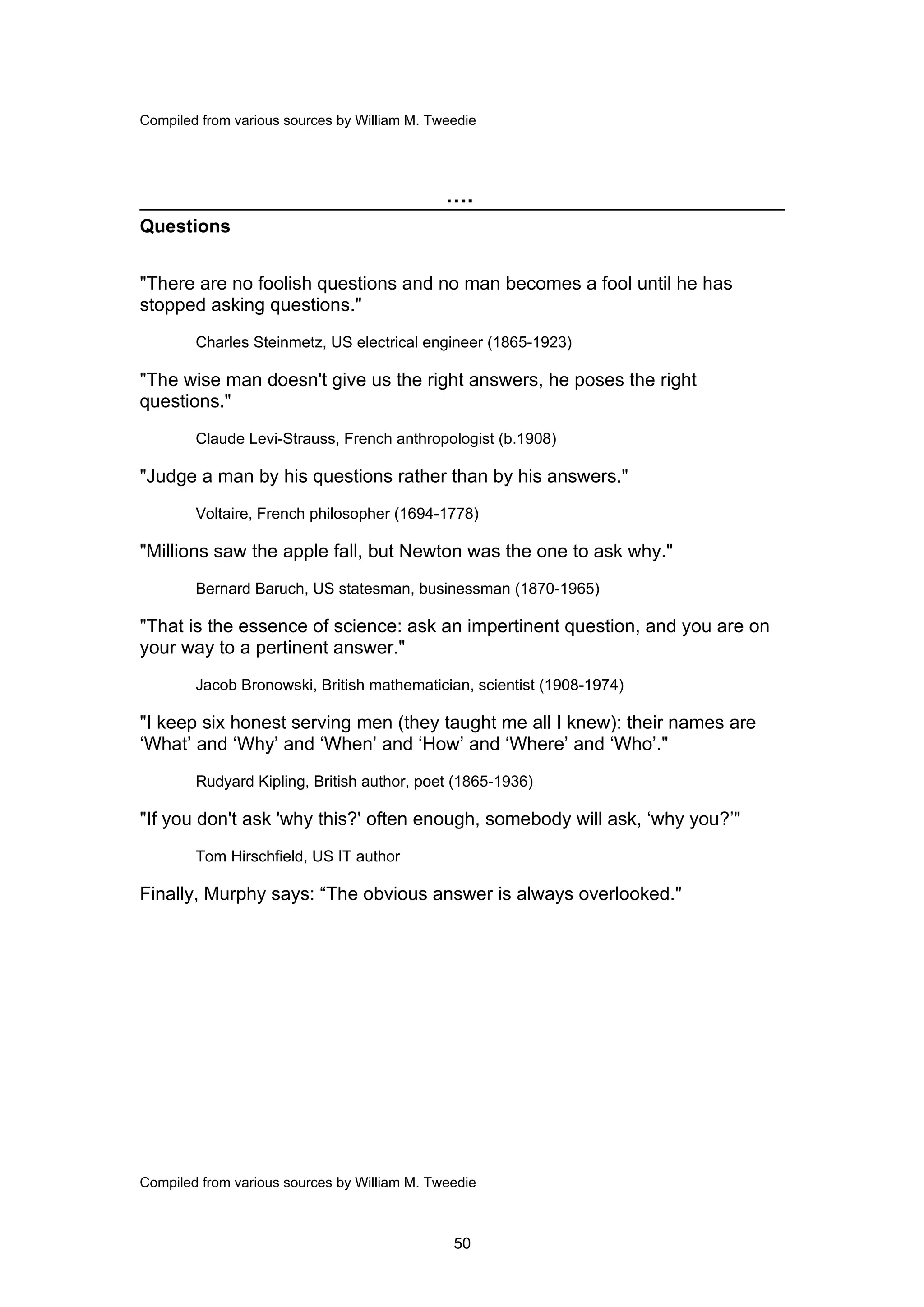 Compiled from various sources by William M. Tweedie




                                              ….
Questions


"There are no foolish questions and no man becomes a fool until he has
stopped asking questions."
        Charles Steinmetz, US electrical engineer (1865-1923)

"The wise man doesn't give us the right answers, he poses the right
questions."
        Claude Levi-Strauss, French anthropologist (b.1908)

"Judge a man by his questions rather than by his answers."
        Voltaire, French philosopher (1694-1778)

"Millions saw the apple fall, but Newton was the one to ask why."
        Bernard Baruch, US statesman, businessman (1870-1965)

"That is the essence of science: ask an impertinent question, and you are on
your way to a pertinent answer."
        Jacob Bronowski, British mathematician, scientist (1908-1974)

"I keep six honest serving men (they taught me all I knew): their names are
‘What’ and ‘Why’ and ‘When’ and ‘How’ and ‘Where’ and ‘Who’."
        Rudyard Kipling, British author, poet (1865-1936)

"If you don't ask 'why this?' often enough, somebody will ask, ‘why you?’"
        Tom Hirschfield, US IT author

Finally, Murphy says: “The obvious answer is always overlooked."




Compiled from various sources by William M. Tweedie



                                               50
 