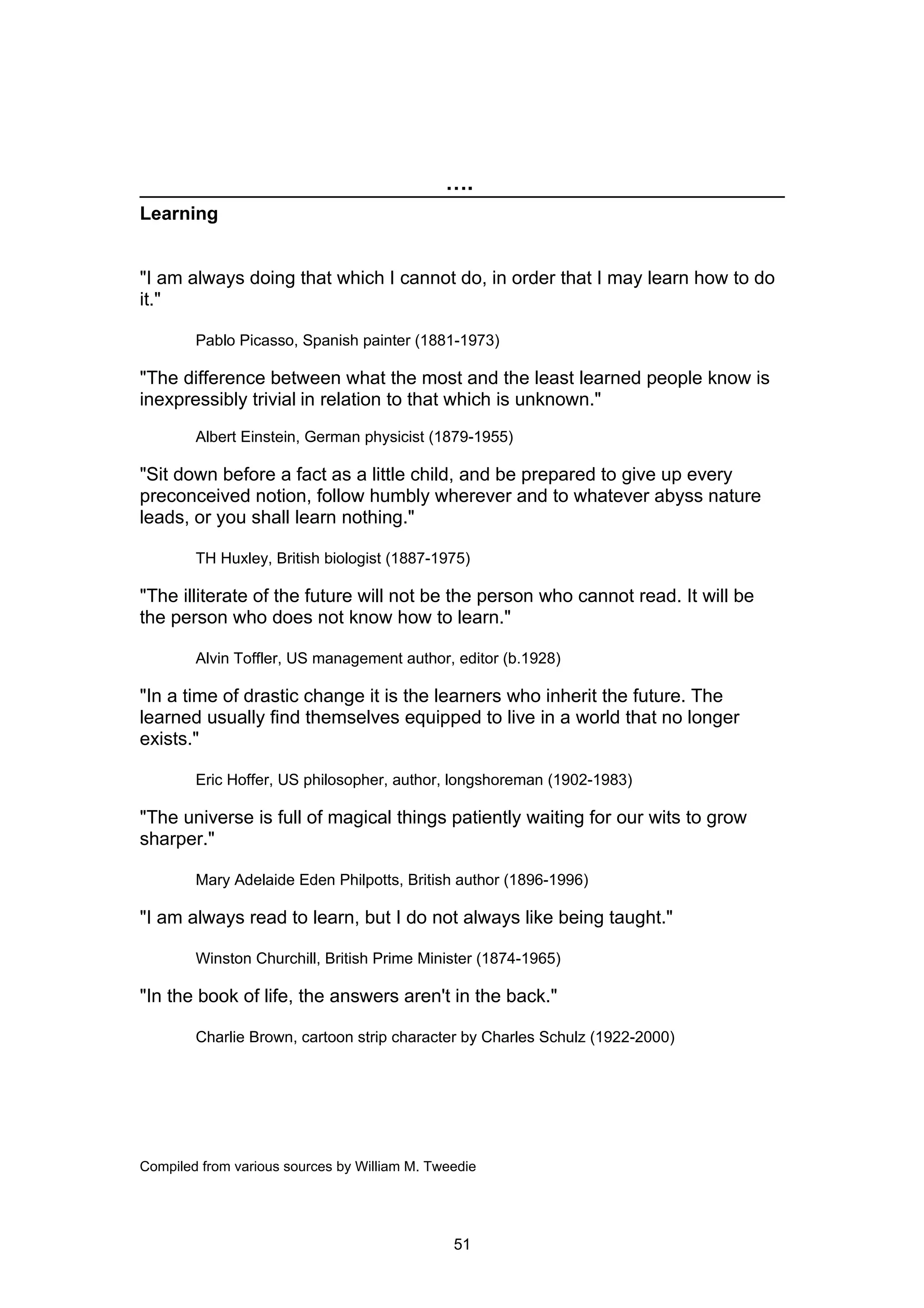 ….
Learning


"I am always doing that which I cannot do, in order that I may learn how to do
it."

        Pablo Picasso, Spanish painter (1881-1973)

"The difference between what the most and the least learned people know is
inexpressibly trivial in relation to that which is unknown."
        Albert Einstein, German physicist (1879-1955)

"Sit down before a fact as a little child, and be prepared to give up every
preconceived notion, follow humbly wherever and to whatever abyss nature
leads, or you shall learn nothing."

        TH Huxley, British biologist (1887-1975)

"The illiterate of the future will not be the person who cannot read. It will be
the person who does not know how to learn."

        Alvin Toffler, US management author, editor (b.1928)

"In a time of drastic change it is the learners who inherit the future. The
learned usually find themselves equipped to live in a world that no longer
exists."

        Eric Hoffer, US philosopher, author, longshoreman (1902-1983)

"The universe is full of magical things patiently waiting for our wits to grow
sharper."

        Mary Adelaide Eden Philpotts, British author (1896-1996)

"I am always read to learn, but I do not always like being taught."

        Winston Churchill, British Prime Minister (1874-1965)

"In the book of life, the answers aren't in the back."

        Charlie Brown, cartoon strip character by Charles Schulz (1922-2000)




Compiled from various sources by William M. Tweedie




                                               51
 