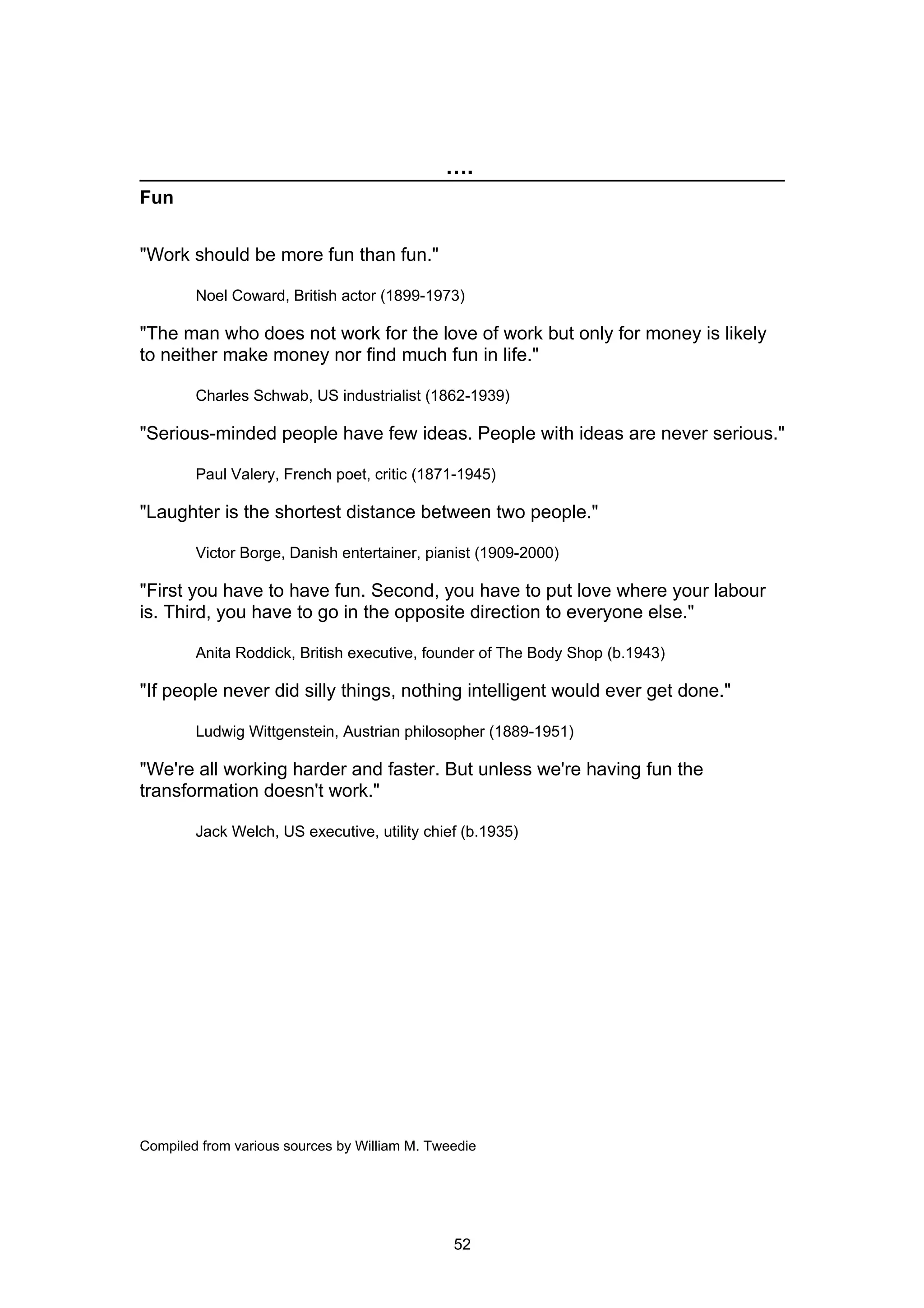 ….
Fun


"Work should be more fun than fun."

        Noel Coward, British actor (1899-1973)

"The man who does not work for the love of work but only for money is likely
to neither make money nor find much fun in life."

        Charles Schwab, US industrialist (1862-1939)

"Serious-minded people have few ideas. People with ideas are never serious."

        Paul Valery, French poet, critic (1871-1945)

"Laughter is the shortest distance between two people."

        Victor Borge, Danish entertainer, pianist (1909-2000)

"First you have to have fun. Second, you have to put love where your labour
is. Third, you have to go in the opposite direction to everyone else."

        Anita Roddick, British executive, founder of The Body Shop (b.1943)

"If people never did silly things, nothing intelligent would ever get done."

        Ludwig Wittgenstein, Austrian philosopher (1889-1951)

"We're all working harder and faster. But unless we're having fun the
transformation doesn't work."

        Jack Welch, US executive, utility chief (b.1935)




Compiled from various sources by William M. Tweedie




                                               52
 