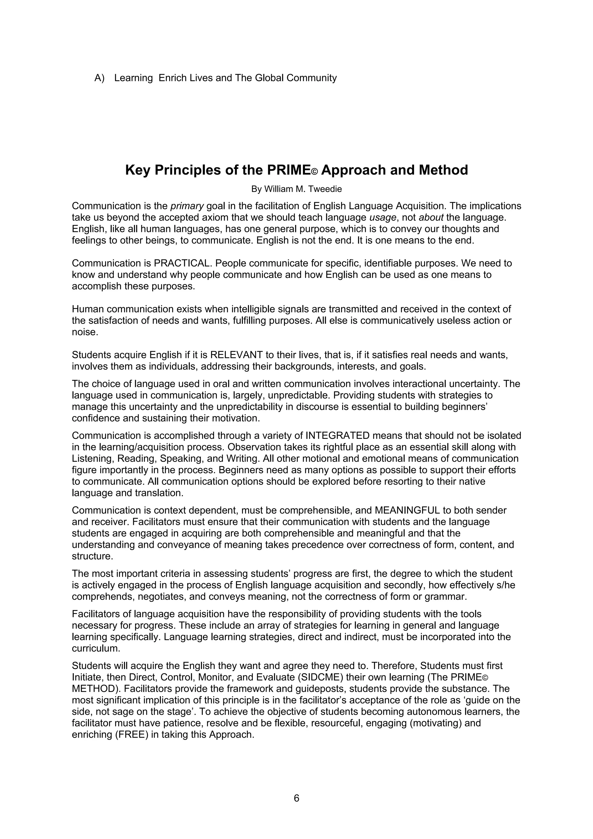 A) Learning Enrich Lives and The Global Community




             Key Principles of the PRIME© Approach and Method
                                            By William M. Tweedie
Communication is the primary goal in the facilitation of English Language Acquisition. The implications
take us beyond the accepted axiom that we should teach language usage, not about the language.
English, like all human languages, has one general purpose, which is to convey our thoughts and
feelings to other beings, to communicate. English is not the end. It is one means to the end.

Communication is PRACTICAL. People communicate for specific, identifiable purposes. We need to
know and understand why people communicate and how English can be used as one means to
accomplish these purposes.

Human communication exists when intelligible signals are transmitted and received in the context of
the satisfaction of needs and wants, fulfilling purposes. All else is communicatively useless action or
noise.

Students acquire English if it is RELEVANT to their lives, that is, if it satisfies real needs and wants,
involves them as individuals, addressing their backgrounds, interests, and goals.
The choice of language used in oral and written communication involves interactional uncertainty. The
language used in communication is, largely, unpredictable. Providing students with strategies to
manage this uncertainty and the unpredictability in discourse is essential to building beginners’
confidence and sustaining their motivation.
Communication is accomplished through a variety of INTEGRATED means that should not be isolated
in the learning/acquisition process. Observation takes its rightful place as an essential skill along with
Listening, Reading, Speaking, and Writing. All other motional and emotional means of communication
figure importantly in the process. Beginners need as many options as possible to support their efforts
to communicate. All communication options should be explored before resorting to their native
language and translation.
Communication is context dependent, must be comprehensible, and MEANINGFUL to both sender
and receiver. Facilitators must ensure that their communication with students and the language
students are engaged in acquiring are both comprehensible and meaningful and that the
understanding and conveyance of meaning takes precedence over correctness of form, content, and
structure.
The most important criteria in assessing students’ progress are first, the degree to which the student
is actively engaged in the process of English language acquisition and secondly, how effectively s/he
comprehends, negotiates, and conveys meaning, not the correctness of form or grammar.
Facilitators of language acquisition have the responsibility of providing students with the tools
necessary for progress. These include an array of strategies for learning in general and language
learning specifically. Language learning strategies, direct and indirect, must be incorporated into the
curriculum.
Students will acquire the English they want and agree they need to. Therefore, Students must first
Initiate, then Direct, Control, Monitor, and Evaluate (SIDCME) their own learning (The PRIME©
METHOD). Facilitators provide the framework and guideposts, students provide the substance. The
most significant implication of this principle is in the facilitator’s acceptance of the role as ‘guide on the
side, not sage on the stage’. To achieve the objective of students becoming autonomous learners, the
facilitator must have patience, resolve and be flexible, resourceful, engaging (motivating) and
enriching (FREE) in taking this Approach.




                                                      6
 