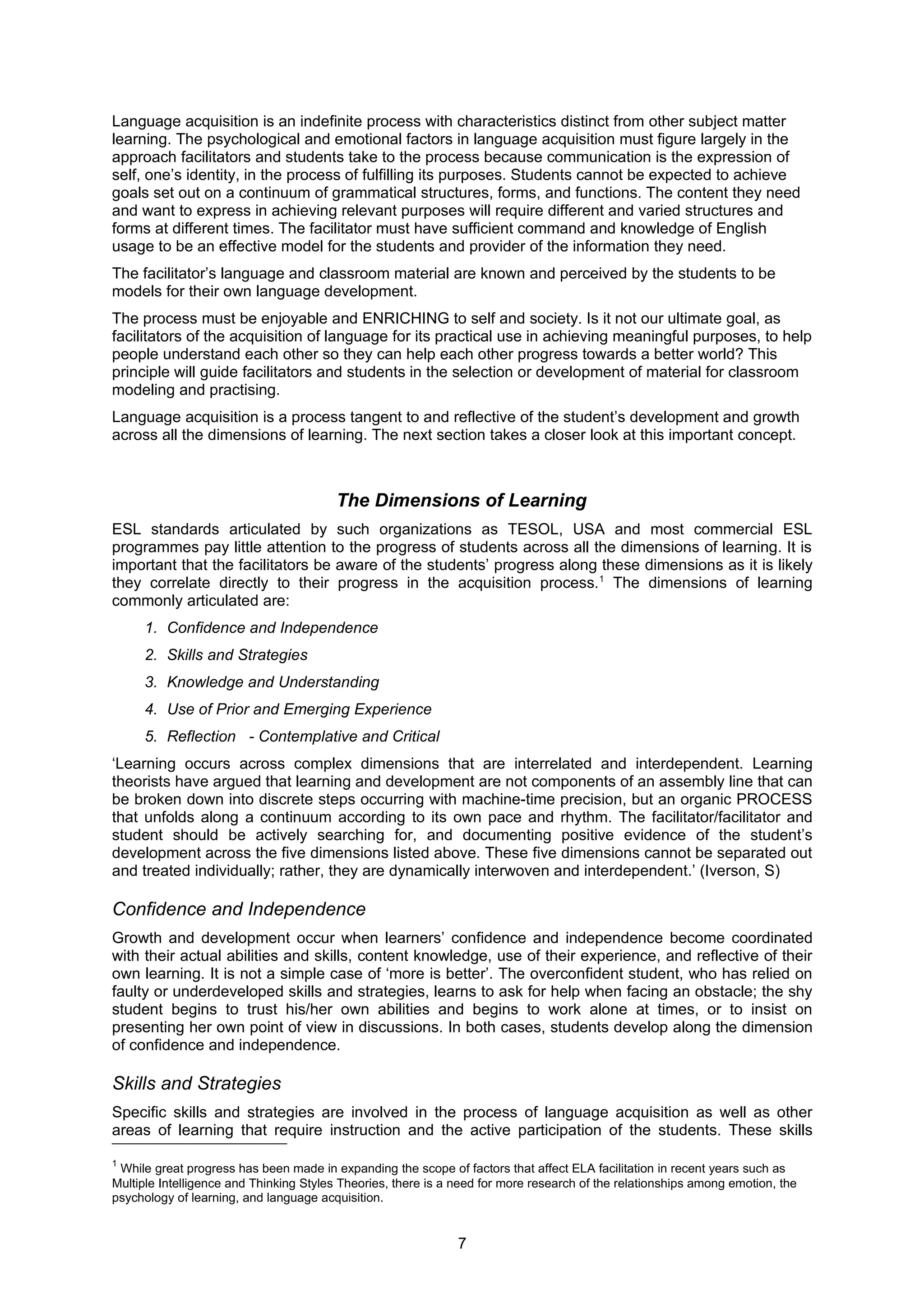 Language acquisition is an indefinite process with characteristics distinct from other subject matter
learning. The psychological and emotional factors in language acquisition must figure largely in the
approach facilitators and students take to the process because communication is the expression of
self, one’s identity, in the process of fulfilling its purposes. Students cannot be expected to achieve
goals set out on a continuum of grammatical structures, forms, and functions. The content they need
and want to express in achieving relevant purposes will require different and varied structures and
forms at different times. The facilitator must have sufficient command and knowledge of English
usage to be an effective model for the students and provider of the information they need.
The facilitator’s language and classroom material are known and perceived by the students to be
models for their own language development.
The process must be enjoyable and ENRICHING to self and society. Is it not our ultimate goal, as
facilitators of the acquisition of language for its practical use in achieving meaningful purposes, to help
people understand each other so they can help each other progress towards a better world? This
principle will guide facilitators and students in the selection or development of material for classroom
modeling and practising.
Language acquisition is a process tangent to and reflective of the student’s development and growth
across all the dimensions of learning. The next section takes a closer look at this important concept.



                                        The Dimensions of Learning
ESL standards articulated by such organizations as TESOL, USA and most commercial ESL
programmes pay little attention to the progress of students across all the dimensions of learning. It is
important that the facilitators be aware of the students’ progress along these dimensions as it is likely
they correlate directly to their progress in the acquisition process.1 The dimensions of learning
commonly articulated are:
     1. Confidence and Independence
     2. Skills and Strategies
     3. Knowledge and Understanding
     4. Use of Prior and Emerging Experience
     5. Reflection - Contemplative and Critical
‘Learning occurs across complex dimensions that are interrelated and interdependent. Learning
theorists have argued that learning and development are not components of an assembly line that can
be broken down into discrete steps occurring with machine-time precision, but an organic PROCESS
that unfolds along a continuum according to its own pace and rhythm. The facilitator/facilitator and
student should be actively searching for, and documenting positive evidence of the student’s
development across the five dimensions listed above. These five dimensions cannot be separated out
and treated individually; rather, they are dynamically interwoven and interdependent.’ (Iverson, S)

Confidence and Independence
Growth and development occur when learners’ confidence and independence become coordinated
with their actual abilities and skills, content knowledge, use of their experience, and reflective of their
own learning. It is not a simple case of ‘more is better’. The overconfident student, who has relied on
faulty or underdeveloped skills and strategies, learns to ask for help when facing an obstacle; the shy
student begins to trust his/her own abilities and begins to work alone at times, or to insist on
presenting her own point of view in discussions. In both cases, students develop along the dimension
of confidence and independence.

Skills and Strategies
Specific skills and strategies are involved in the process of language acquisition as well as other
areas of learning that require instruction and the active participation of the students. These skills

1
 While great progress has been made in expanding the scope of factors that affect ELA facilitation in recent years such as
Multiple Intelligence and Thinking Styles Theories, there is a need for more research of the relationships among emotion, the
psychology of learning, and language acquisition.


                                                               7
 
