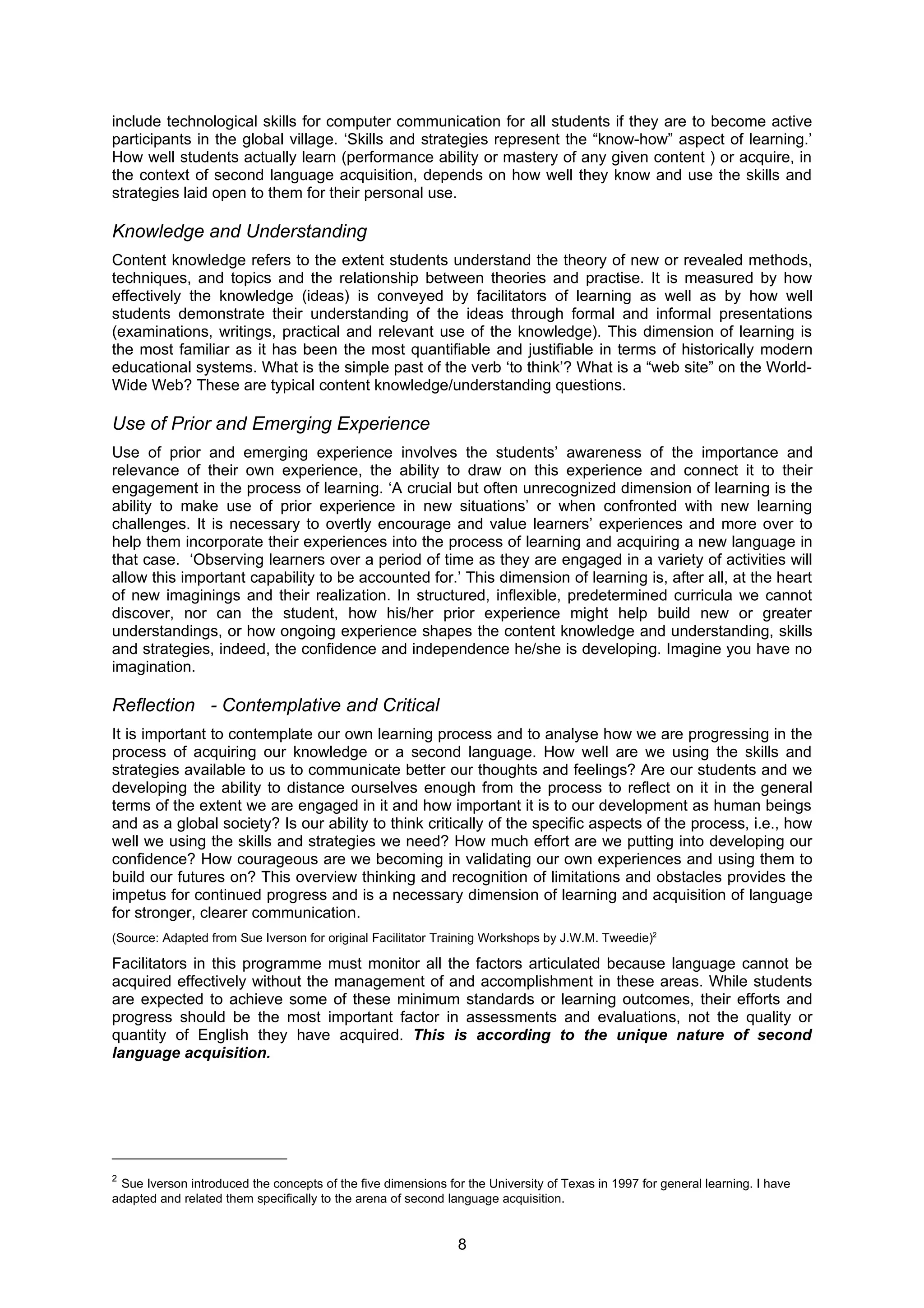 include technological skills for computer communication for all students if they are to become active
participants in the global village. ‘Skills and strategies represent the “know-how” aspect of learning.’
How well students actually learn (performance ability or mastery of any given content ) or acquire, in
the context of second language acquisition, depends on how well they know and use the skills and
strategies laid open to them for their personal use.

Knowledge and Understanding
Content knowledge refers to the extent students understand the theory of new or revealed methods,
techniques, and topics and the relationship between theories and practise. It is measured by how
effectively the knowledge (ideas) is conveyed by facilitators of learning as well as by how well
students demonstrate their understanding of the ideas through formal and informal presentations
(examinations, writings, practical and relevant use of the knowledge). This dimension of learning is
the most familiar as it has been the most quantifiable and justifiable in terms of historically modern
educational systems. What is the simple past of the verb ‘to think’? What is a “web site” on the World-
Wide Web? These are typical content knowledge/understanding questions.

Use of Prior and Emerging Experience
Use of prior and emerging experience involves the students’ awareness of the importance and
relevance of their own experience, the ability to draw on this experience and connect it to their
engagement in the process of learning. ‘A crucial but often unrecognized dimension of learning is the
ability to make use of prior experience in new situations’ or when confronted with new learning
challenges. It is necessary to overtly encourage and value learners’ experiences and more over to
help them incorporate their experiences into the process of learning and acquiring a new language in
that case. ‘Observing learners over a period of time as they are engaged in a variety of activities will
allow this important capability to be accounted for.’ This dimension of learning is, after all, at the heart
of new imaginings and their realization. In structured, inflexible, predetermined curricula we cannot
discover, nor can the student, how his/her prior experience might help build new or greater
understandings, or how ongoing experience shapes the content knowledge and understanding, skills
and strategies, indeed, the confidence and independence he/she is developing. Imagine you have no
imagination.

Reflection - Contemplative and Critical
It is important to contemplate our own learning process and to analyse how we are progressing in the
process of acquiring our knowledge or a second language. How well are we using the skills and
strategies available to us to communicate better our thoughts and feelings? Are our students and we
developing the ability to distance ourselves enough from the process to reflect on it in the general
terms of the extent we are engaged in it and how important it is to our development as human beings
and as a global society? Is our ability to think critically of the specific aspects of the process, i.e., how
well we using the skills and strategies we need? How much effort are we putting into developing our
confidence? How courageous are we becoming in validating our own experiences and using them to
build our futures on? This overview thinking and recognition of limitations and obstacles provides the
impetus for continued progress and is a necessary dimension of learning and acquisition of language
for stronger, clearer communication.
(Source: Adapted from Sue Iverson for original Facilitator Training Workshops by J.W.M. Tweedie)2

Facilitators in this programme must monitor all the factors articulated because language cannot be
acquired effectively without the management of and accomplishment in these areas. While students
are expected to achieve some of these minimum standards or learning outcomes, their efforts and
progress should be the most important factor in assessments and evaluations, not the quality or
quantity of English they have acquired. This is according to the unique nature of second
language acquisition.




2
 Sue Iverson introduced the concepts of the five dimensions for the University of Texas in 1997 for general learning. I have
adapted and related them specifically to the arena of second language acquisition.


                                                               8
 