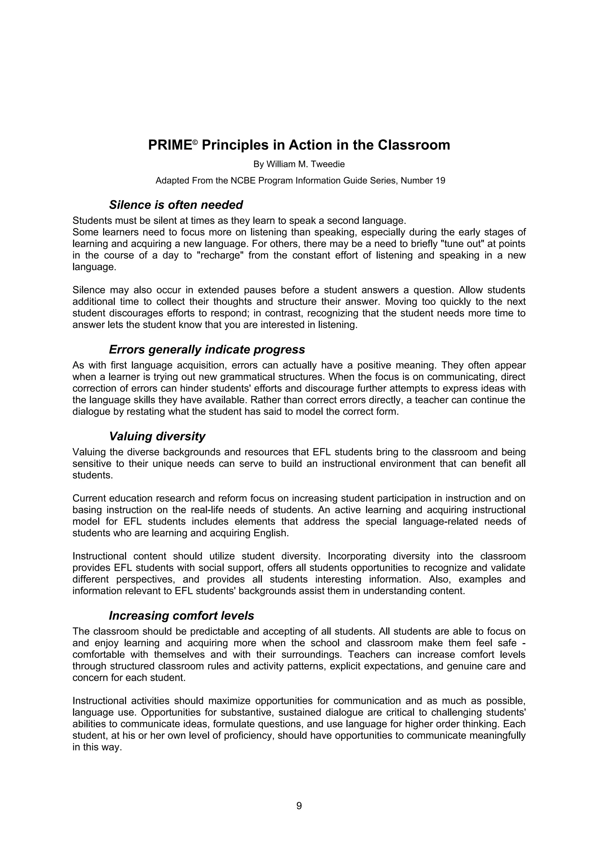 PRIME© Principles in Action in the Classroom
                                         By William M. Tweedie
                   Adapted From the NCBE Program Information Guide Series, Number 19

        Silence is often needed
Students must be silent at times as they learn to speak a second language.
Some learners need to focus more on listening than speaking, especially during the early stages of
learning and acquiring a new language. For others, there may be a need to briefly "tune out" at points
in the course of a day to "recharge" from the constant effort of listening and speaking in a new
language.

Silence may also occur in extended pauses before a student answers a question. Allow students
additional time to collect their thoughts and structure their answer. Moving too quickly to the next
student discourages efforts to respond; in contrast, recognizing that the student needs more time to
answer lets the student know that you are interested in listening.

        Errors generally indicate progress
As with first language acquisition, errors can actually have a positive meaning. They often appear
when a learner is trying out new grammatical structures. When the focus is on communicating, direct
correction of errors can hinder students' efforts and discourage further attempts to express ideas with
the language skills they have available. Rather than correct errors directly, a teacher can continue the
dialogue by restating what the student has said to model the correct form.

        Valuing diversity
Valuing the diverse backgrounds and resources that EFL students bring to the classroom and being
sensitive to their unique needs can serve to build an instructional environment that can benefit all
students.

Current education research and reform focus on increasing student participation in instruction and on
basing instruction on the real-life needs of students. An active learning and acquiring instructional
model for EFL students includes elements that address the special language-related needs of
students who are learning and acquiring English.

Instructional content should utilize student diversity. Incorporating diversity into the classroom
provides EFL students with social support, offers all students opportunities to recognize and validate
different perspectives, and provides all students interesting information. Also, examples and
information relevant to EFL students' backgrounds assist them in understanding content.

        Increasing comfort levels
The classroom should be predictable and accepting of all students. All students are able to focus on
and enjoy learning and acquiring more when the school and classroom make them feel safe -
comfortable with themselves and with their surroundings. Teachers can increase comfort levels
through structured classroom rules and activity patterns, explicit expectations, and genuine care and
concern for each student.

Instructional activities should maximize opportunities for communication and as much as possible,
language use. Opportunities for substantive, sustained dialogue are critical to challenging students'
abilities to communicate ideas, formulate questions, and use language for higher order thinking. Each
student, at his or her own level of proficiency, should have opportunities to communicate meaningfully
in this way.




                                                   9
 