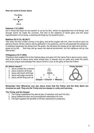How we come to know Jesus

          The Bible
              
         The Gospel
              
            Jesus

Hebrews 1:2-3 (NIV)
but in these last days he has spoken to us by his Son, whom he appointed heir of all things, and
through whom he made the universe. The Son is the radiance of God's glory and the exact
representation of his being, sustaining all things by his powerful word…

Matthew 25:31-33, 46 (NLT)
“But when the Son of Man comes in his glory, and all the angels with him, then he will sit upon his
glorious throne. All the nations will be gathered in his presence, and he will separate the people as
a shepherd separates the sheep from the goats. He will place the sheep at his right hand and the
goats at his left… “And they will go away into eternal punishment, but the righteous will go into
eternal life.”

Philippians 2:9-11 (NIV)
Therefore God exalted him to the highest place and gave him the name that is above every name,
that at the name of Jesus every knee should bow, in heaven and on earth and under the earth,
and every tongue acknowledge that Jesus Christ is Lord, to the glory of God the Father.

It’s About Jesus!!!                                                          Trinity Symbol
    1. Jesus created the universe
    2. Jesus sustains all things
    3. Jesus will inherit all things             Jesus
    4. Jesus will judge everyone                     
    5. Jesus will be King over all                     
                                       Gospel  Church  Mission


Remember this! Whenever you see Jesus know that the Father and the Holy Spirit are
involved as well. They are the Trinity and are always in unity and harmony.

The Trinity and the Gospel
   1. The Father established the eternal plan of salvation and sent His Son.
   2. Jesus fulfilled the plan and accomplished redemption for man.
   3. The Spirit applies the benefits of Christ’s atonement to believers.




                                                                                                        3
 