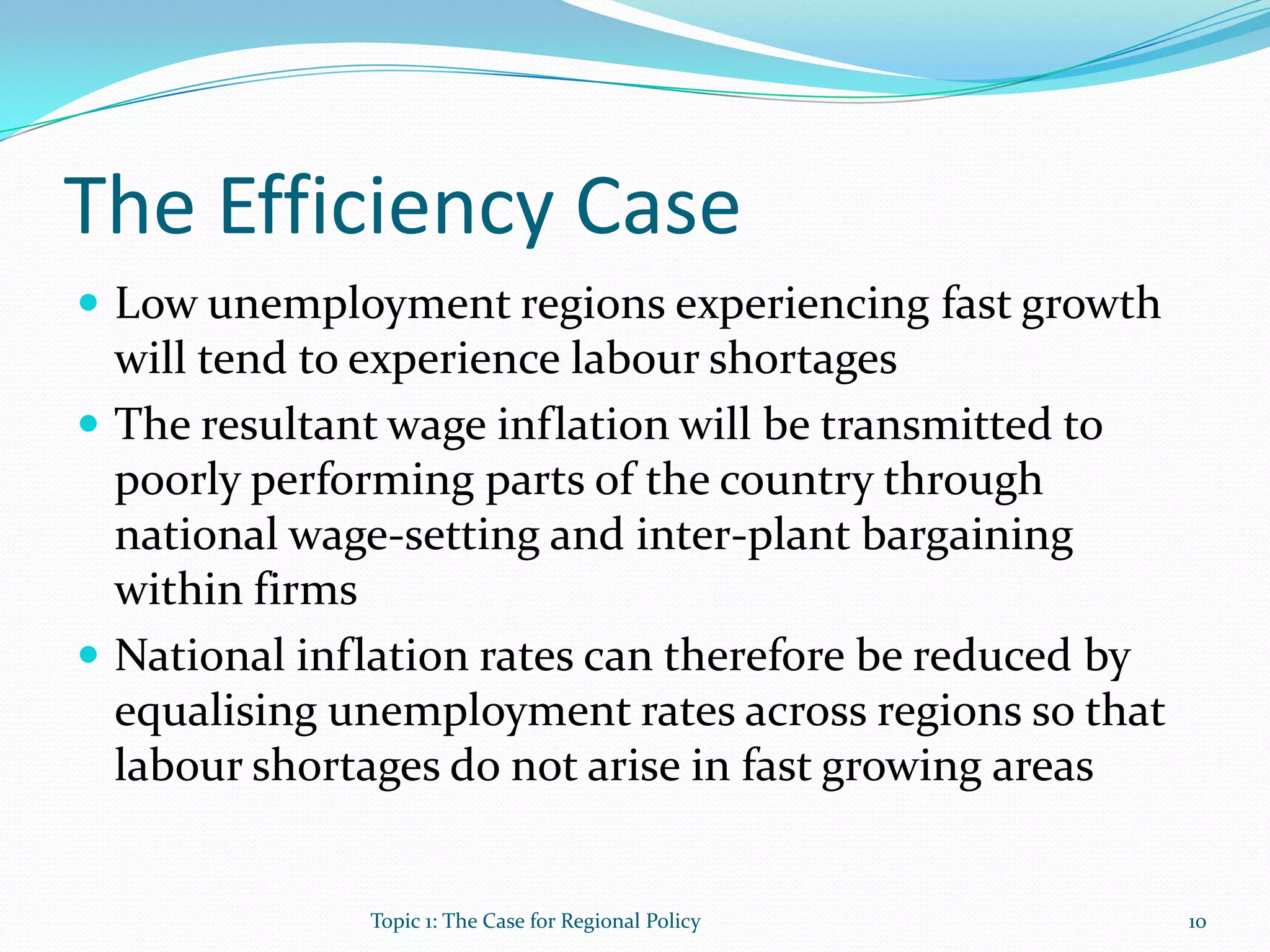 The Efficiency Case
 Low unemployment regions experiencing fast growth
will tend to experience labour shortages
 The resultant wage inflation will be transmitted to
poorly performing parts of the country through
national wage-setting and inter-plant bargaining
within firms
 National inflation rates can therefore be reduced by
equalising unemployment rates across regions so that
labour shortages do not arise in fast growing areas
10Topic 1: The Case for Regional Policy
 