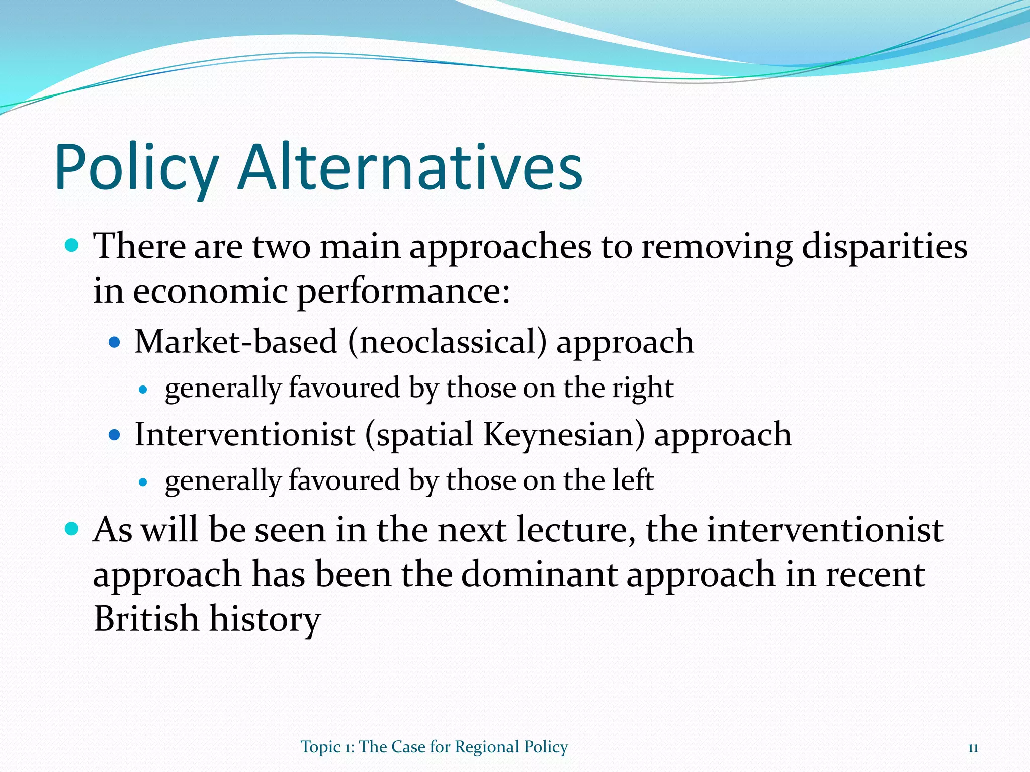 Policy Alternatives
 There are two main approaches to removing disparities
in economic performance:
 Market-based (neoclassical) approach
 generally favoured by those on the right
 Interventionist (spatial Keynesian) approach
 generally favoured by those on the left
 As will be seen in the next lecture, the interventionist
approach has been the dominant approach in recent
British history
11Topic 1: The Case for Regional Policy
 