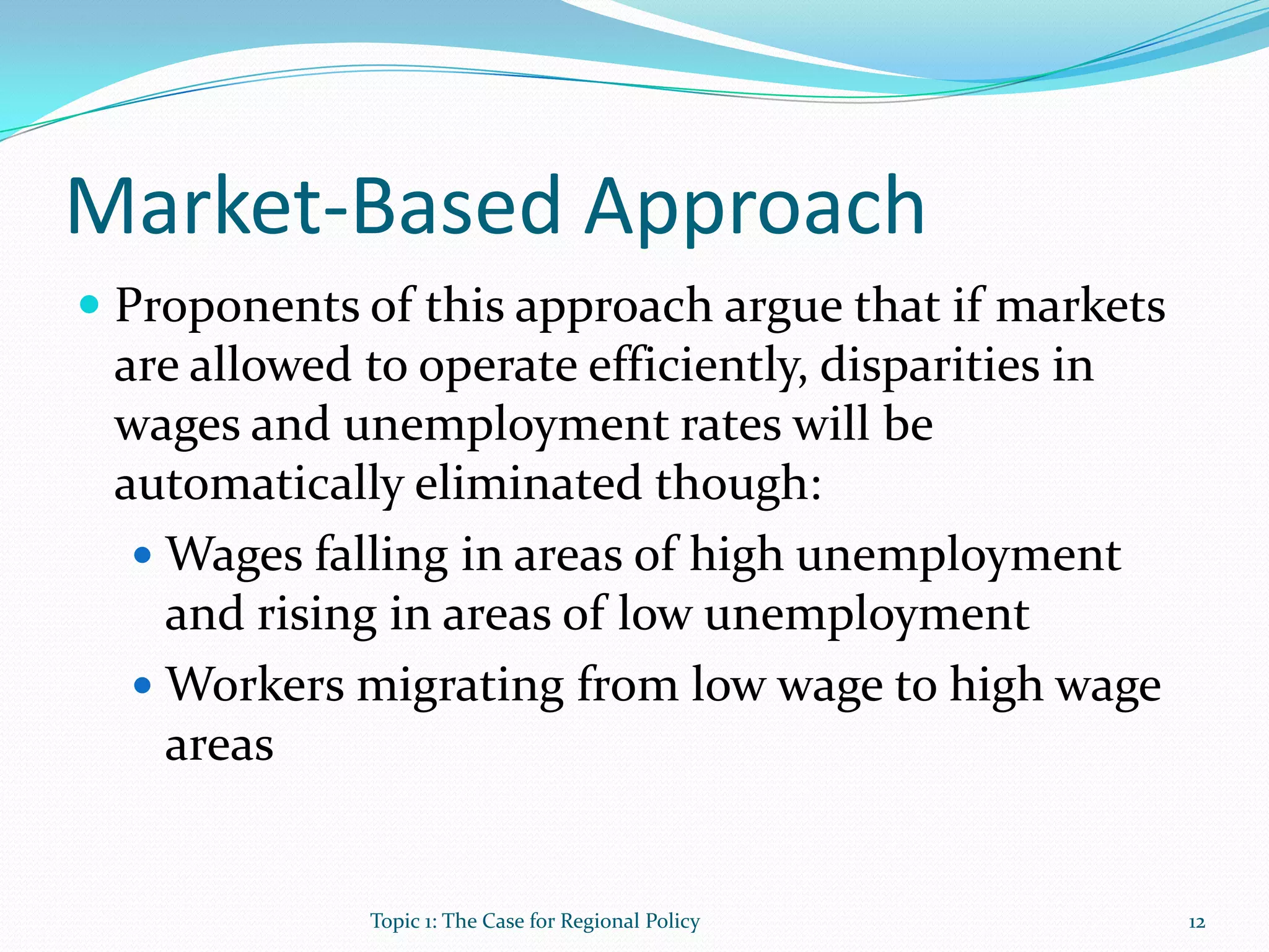 Market-Based Approach
 Proponents of this approach argue that if markets
are allowed to operate efficiently, disparities in
wages and unemployment rates will be
automatically eliminated though:
 Wages falling in areas of high unemployment
and rising in areas of low unemployment
 Workers migrating from low wage to high wage
areas
12Topic 1: The Case for Regional Policy
 