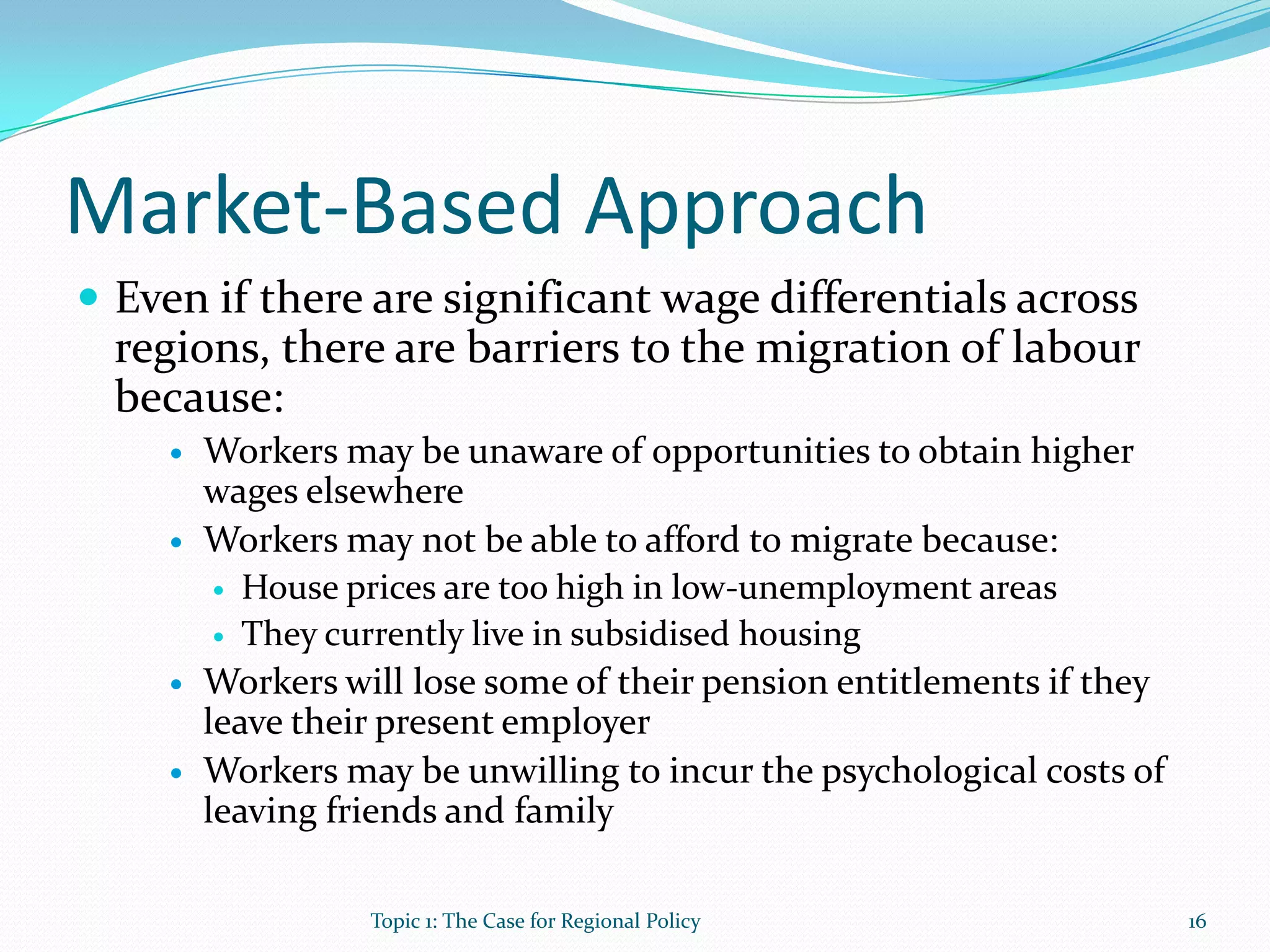 Market-Based Approach
 Even if there are significant wage differentials across
regions, there are barriers to the migration of labour
because:
 Workers may be unaware of opportunities to obtain higher
wages elsewhere
 Workers may not be able to afford to migrate because:
 House prices are too high in low-unemployment areas
 They currently live in subsidised housing
 Workers will lose some of their pension entitlements if they
leave their present employer
 Workers may be unwilling to incur the psychological costs of
leaving friends and family
16Topic 1: The Case for Regional Policy
 