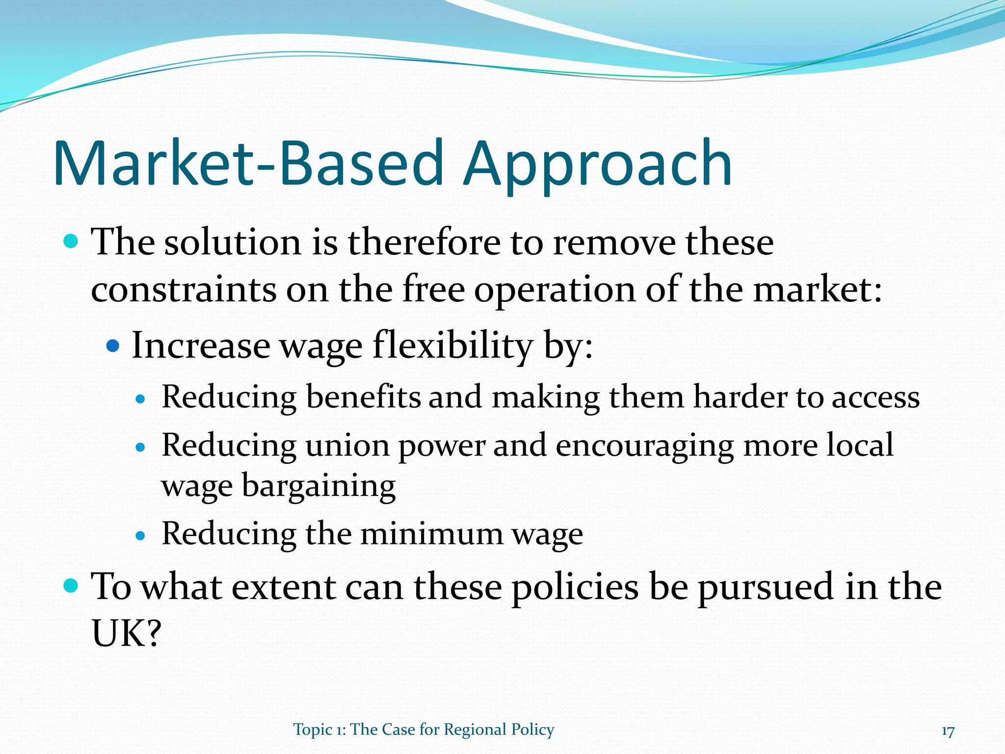 Market-Based Approach
 The solution is therefore to remove these
constraints on the free operation of the market:
 Increase wage flexibility by:
 Reducing benefits and making them harder to access
 Reducing union power and encouraging more local
wage bargaining
 Reducing the minimum wage
 To what extent can these policies be pursued in the
UK?
17Topic 1: The Case for Regional Policy
 