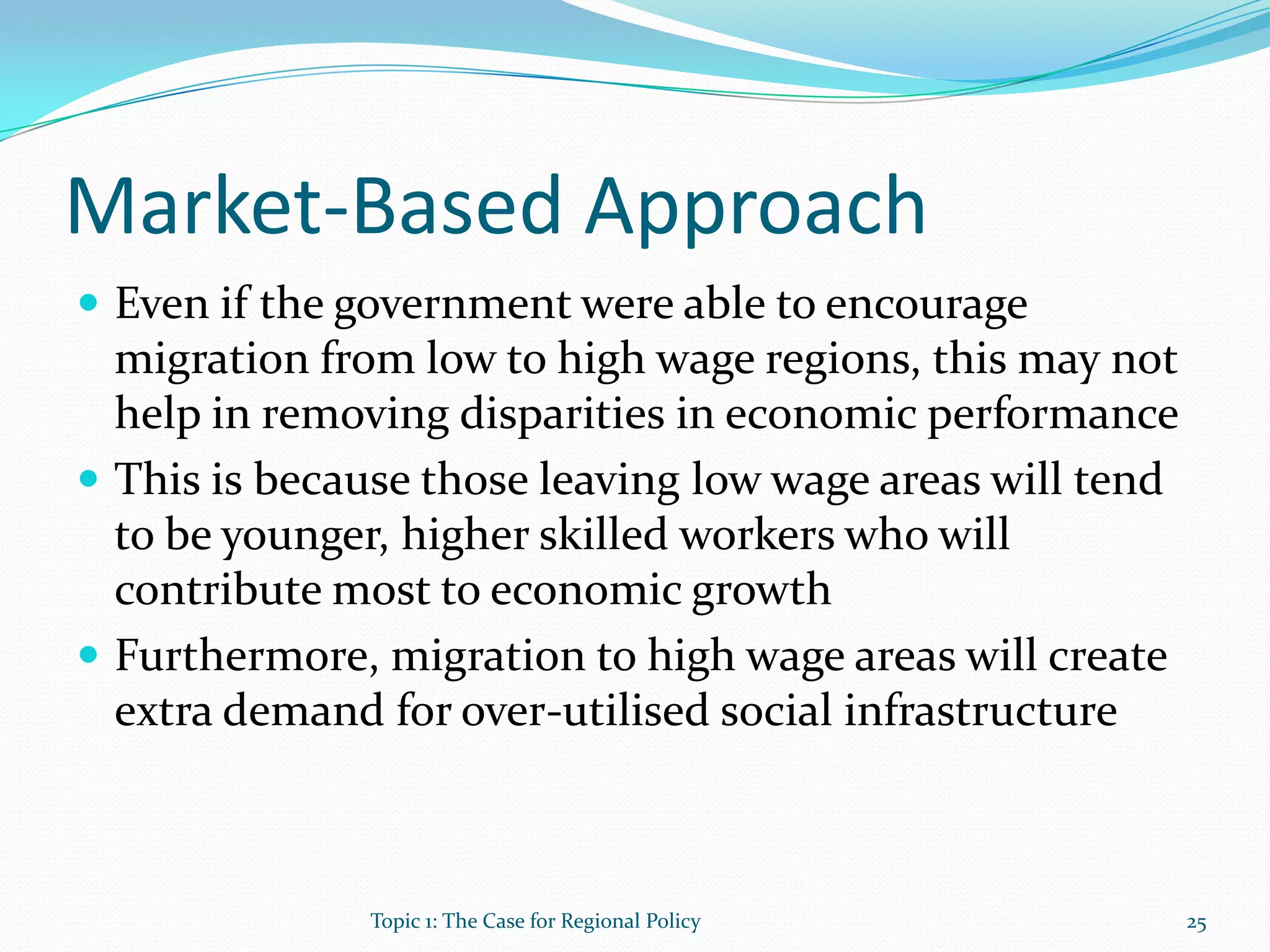Market-Based Approach
 Even if the government were able to encourage
migration from low to high wage regions, this may not
help in removing disparities in economic performance
 This is because those leaving low wage areas will tend
to be younger, higher skilled workers who will
contribute most to economic growth
 Furthermore, migration to high wage areas will create
extra demand for over-utilised social infrastructure
25Topic 1: The Case for Regional Policy
 