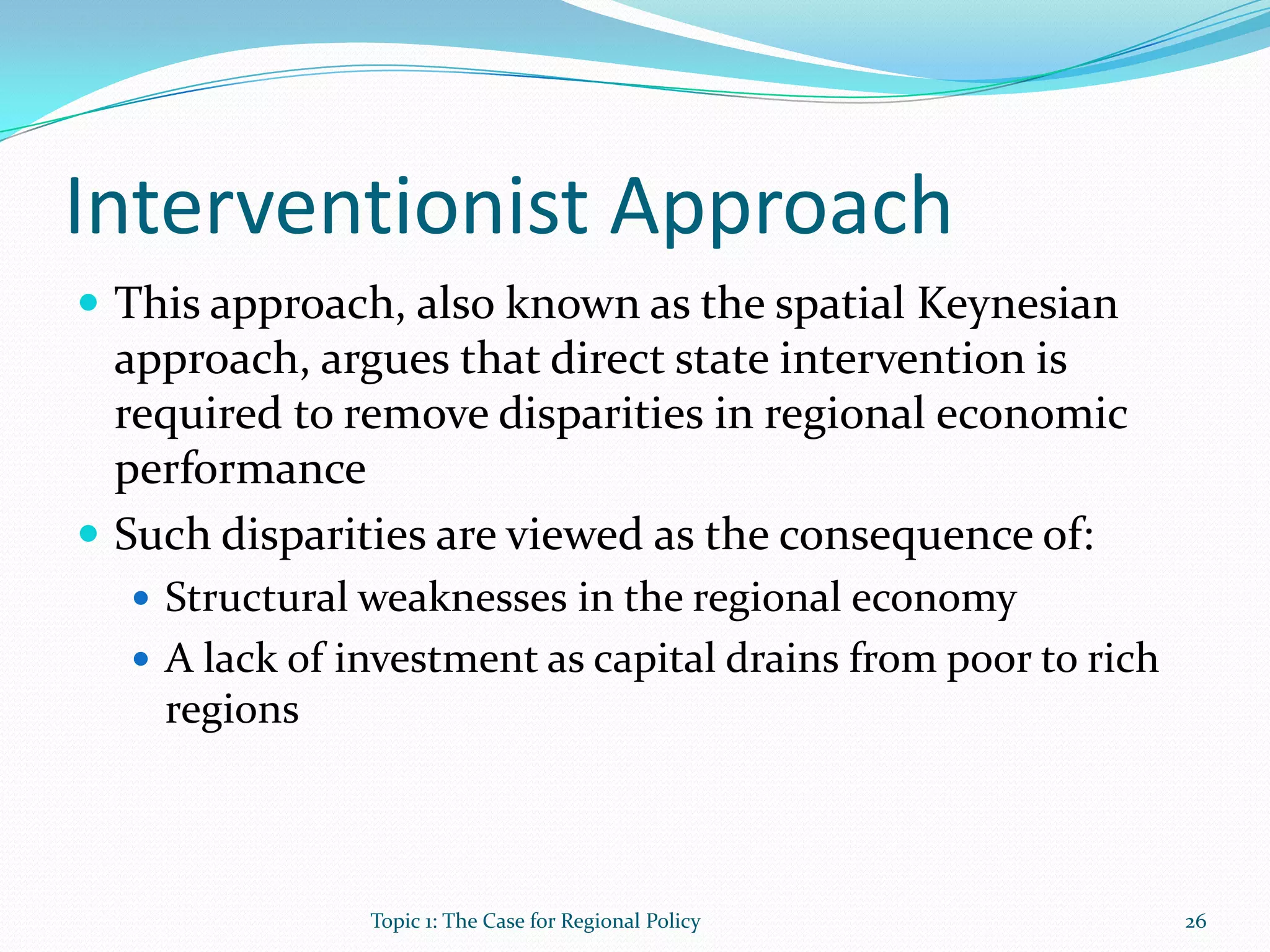 Interventionist Approach
 This approach, also known as the spatial Keynesian
approach, argues that direct state intervention is
required to remove disparities in regional economic
performance
 Such disparities are viewed as the consequence of:
 Structural weaknesses in the regional economy
 A lack of investment as capital drains from poor to rich
regions
26Topic 1: The Case for Regional Policy
 