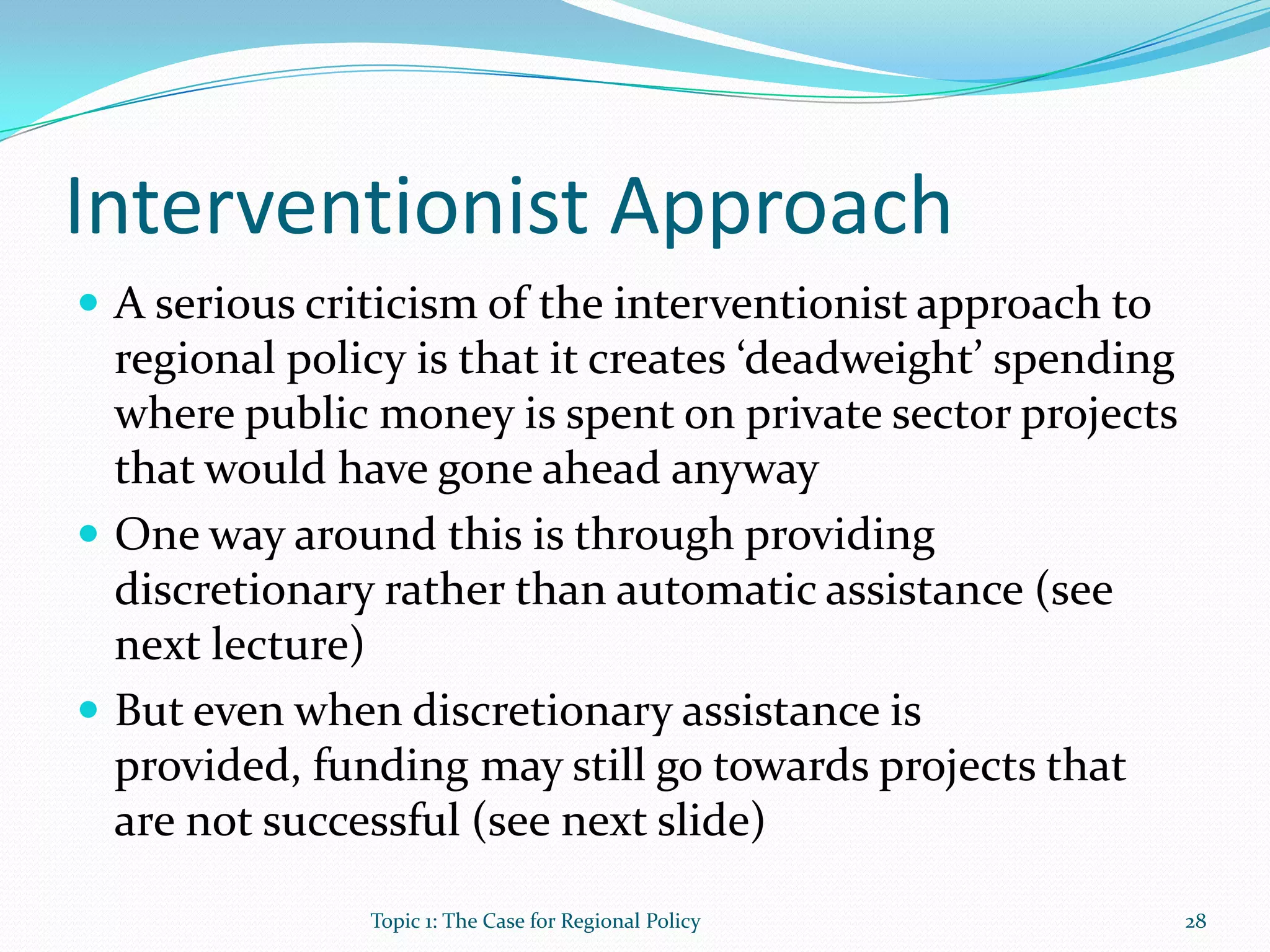 Interventionist Approach
 A serious criticism of the interventionist approach to
regional policy is that it creates ‘deadweight’ spending
where public money is spent on private sector projects
that would have gone ahead anyway
 One way around this is through providing
discretionary rather than automatic assistance (see
next lecture)
 But even when discretionary assistance is
provided, funding may still go towards projects that
are not successful (see next slide)
28Topic 1: The Case for Regional Policy
 