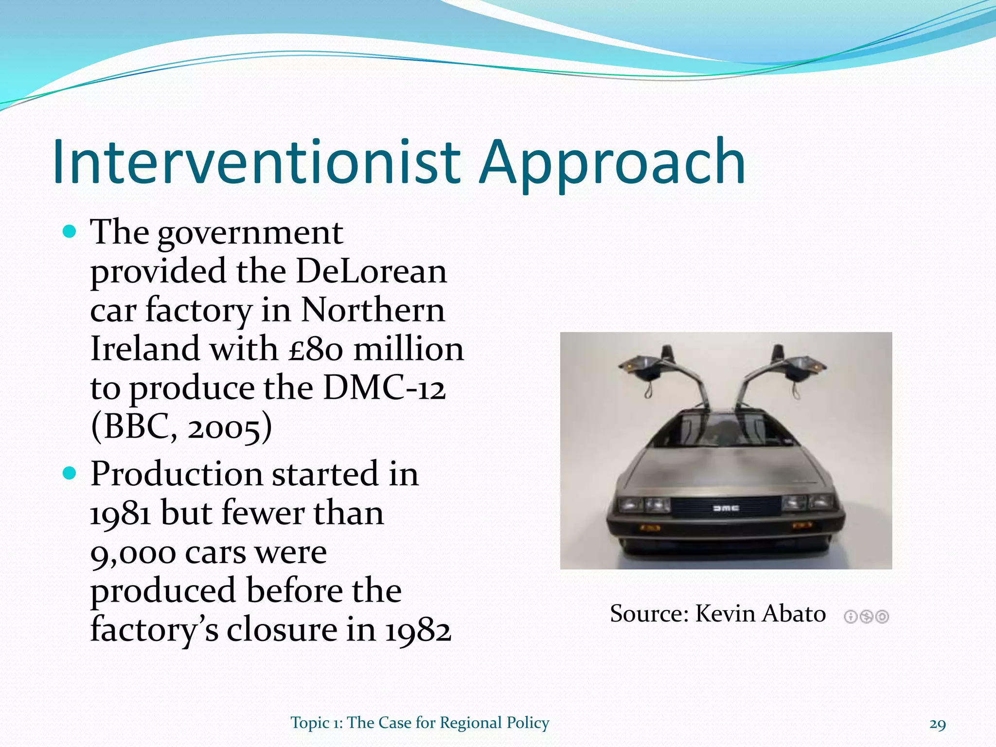 Interventionist Approach
 The government
provided the DeLorean
car factory in Northern
Ireland with £80 million
to produce the DMC-12
(BBC, 2005)
 Production started in
1981 but fewer than
9,000 cars were
produced before the
factory’s closure in 1982
Source: Kevin Abato
29Topic 1: The Case for Regional Policy
 