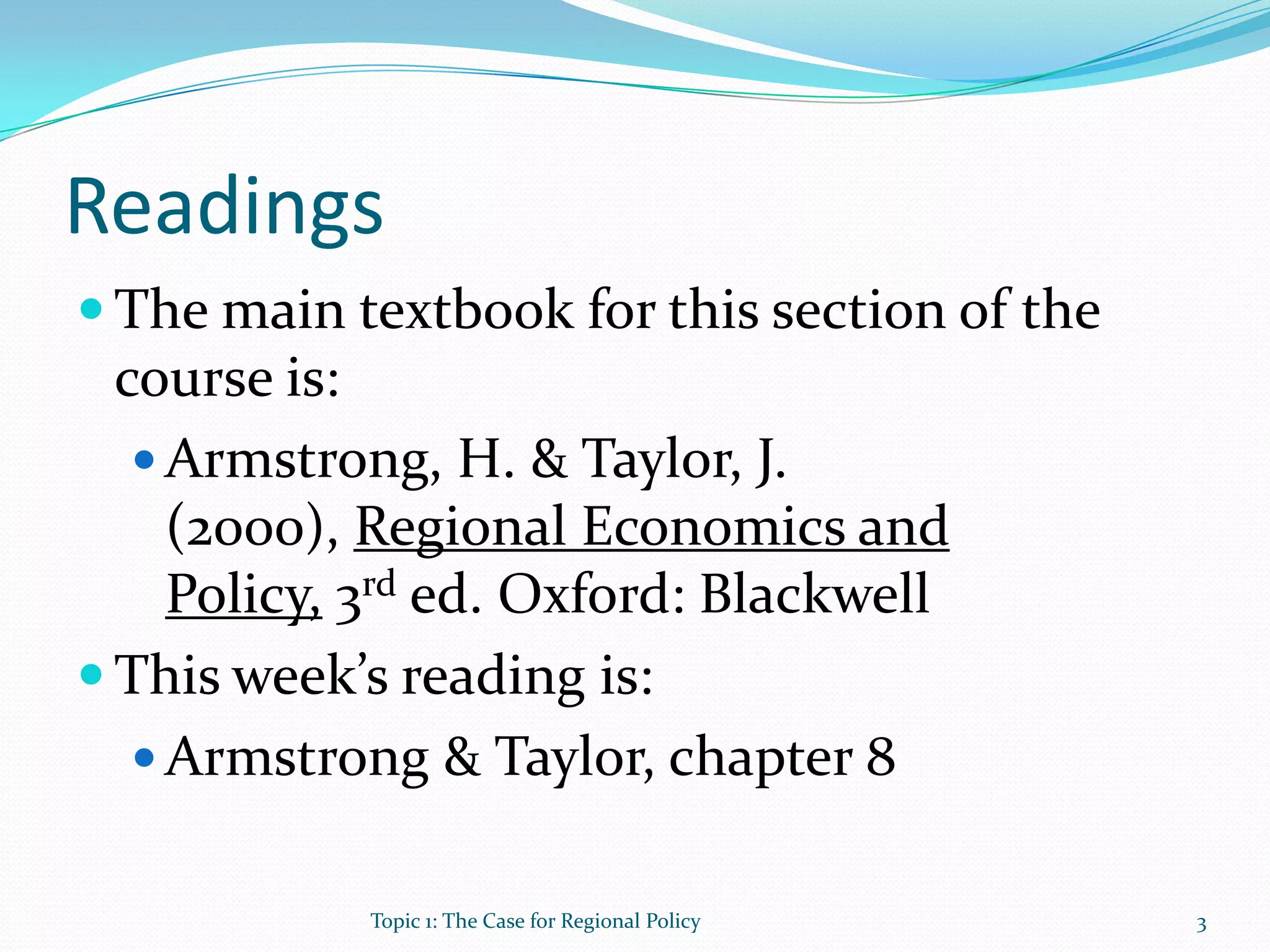 Readings
 The main textbook for this section of the
course is:
 Armstrong, H. & Taylor, J.
(2000), Regional Economics and
Policy, 3rd ed. Oxford: Blackwell
 This week’s reading is:
 Armstrong & Taylor, chapter 8
3Topic 1: The Case for Regional Policy
 