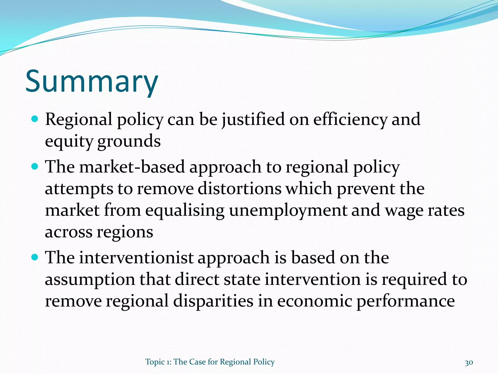 Summary
 Regional policy can be justified on efficiency and
equity grounds
 The market-based approach to regional policy
attempts to remove distortions which prevent the
market from equalising unemployment and wage rates
across regions
 The interventionist approach is based on the
assumption that direct state intervention is required to
remove regional disparities in economic performance
30Topic 1: The Case for Regional Policy
 