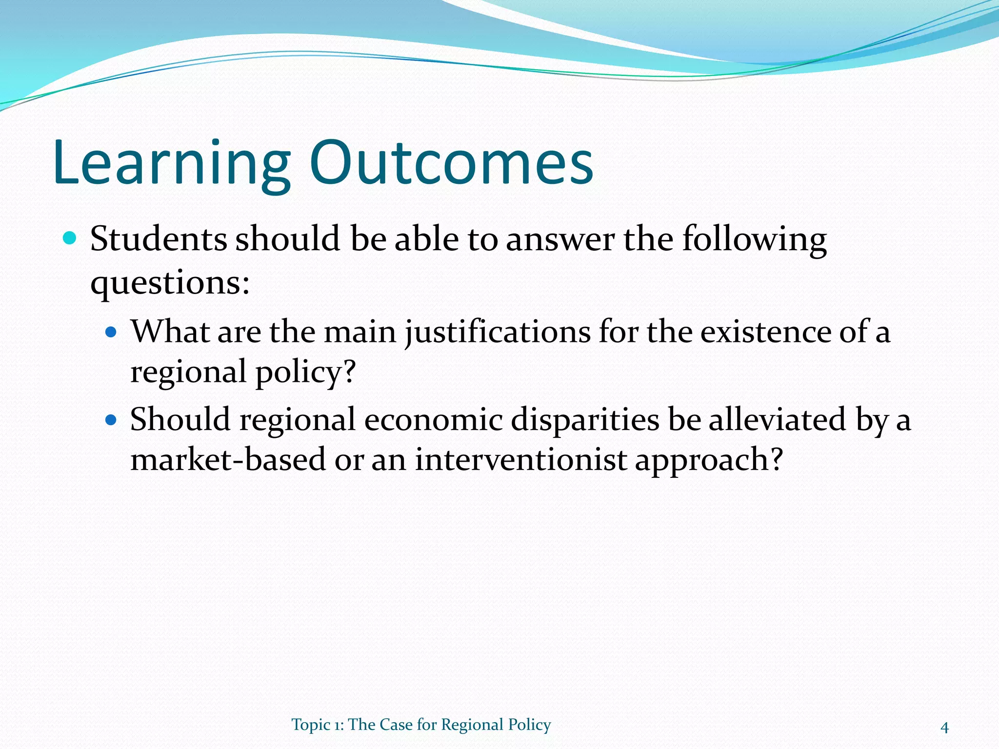 Learning Outcomes
 Students should be able to answer the following
questions:
 What are the main justifications for the existence of a
regional policy?
 Should regional economic disparities be alleviated by a
market-based or an interventionist approach?
4Topic 1: The Case for Regional Policy
 
