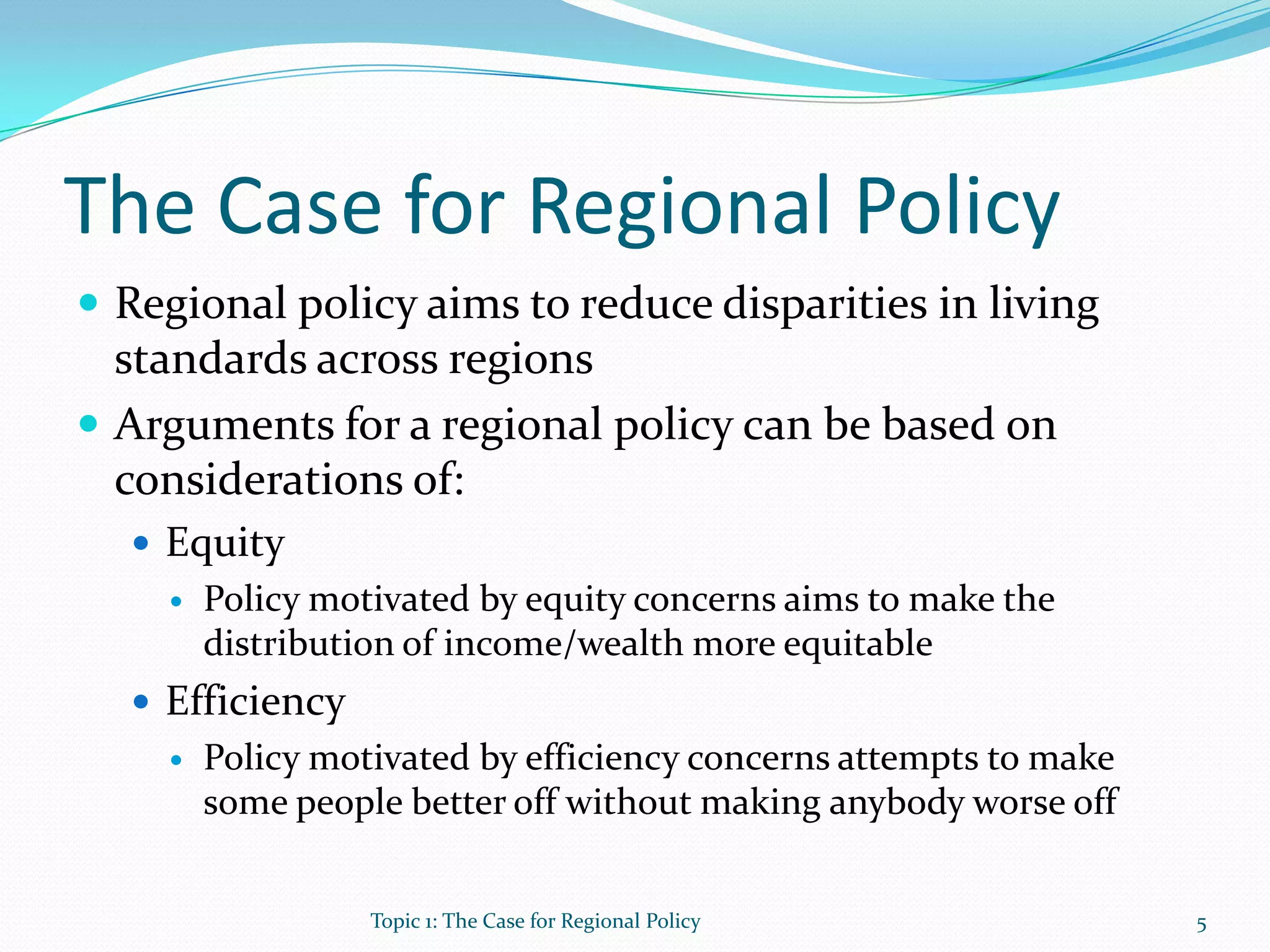 The Case for Regional Policy
 Regional policy aims to reduce disparities in living
standards across regions
 Arguments for a regional policy can be based on
considerations of:
 Equity
 Policy motivated by equity concerns aims to make the
distribution of income/wealth more equitable
 Efficiency
 Policy motivated by efficiency concerns attempts to make
some people better off without making anybody worse off
5Topic 1: The Case for Regional Policy
 