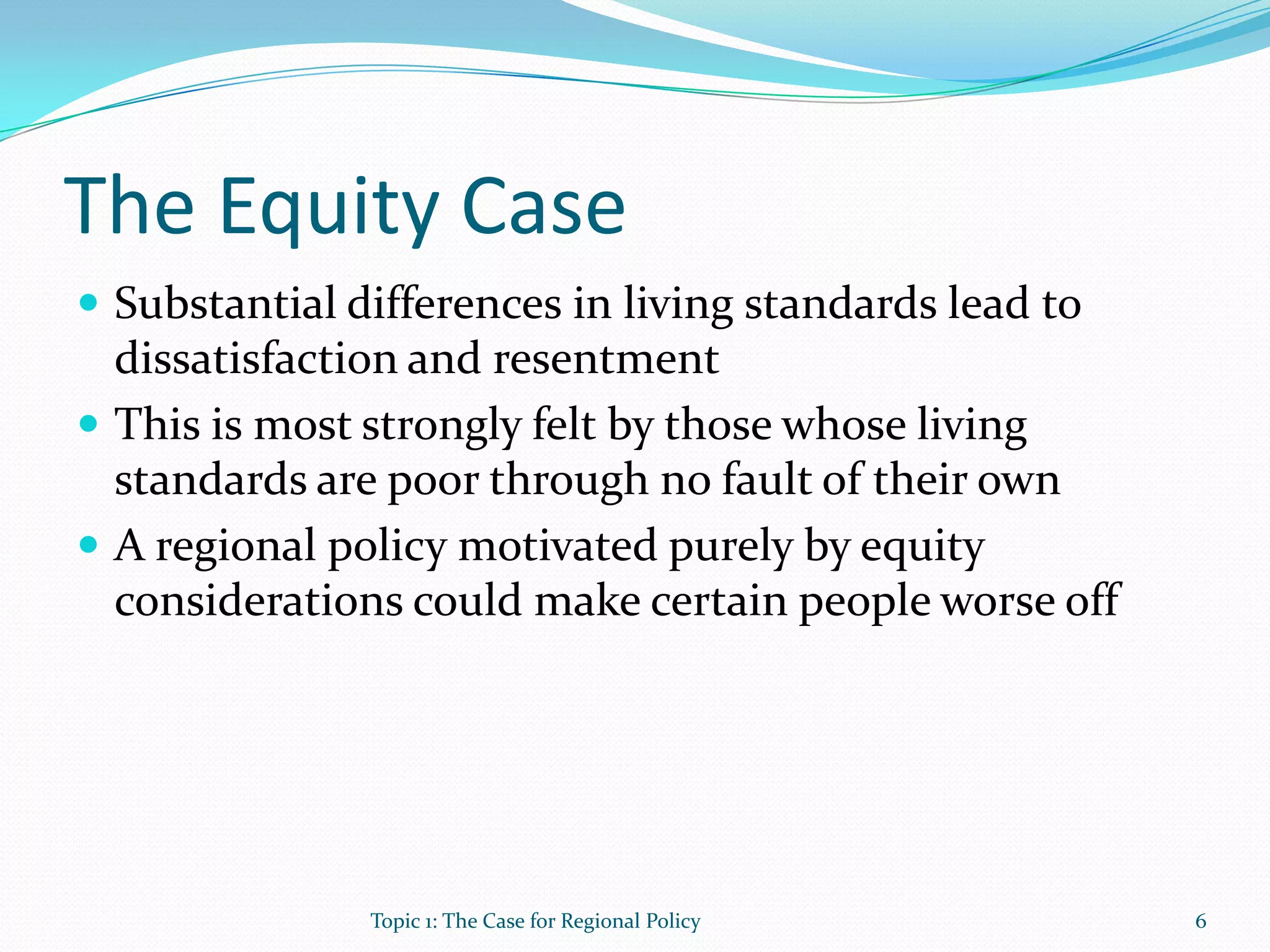 The Equity Case
 Substantial differences in living standards lead to
dissatisfaction and resentment
 This is most strongly felt by those whose living
standards are poor through no fault of their own
 A regional policy motivated purely by equity
considerations could make certain people worse off
6Topic 1: The Case for Regional Policy
 