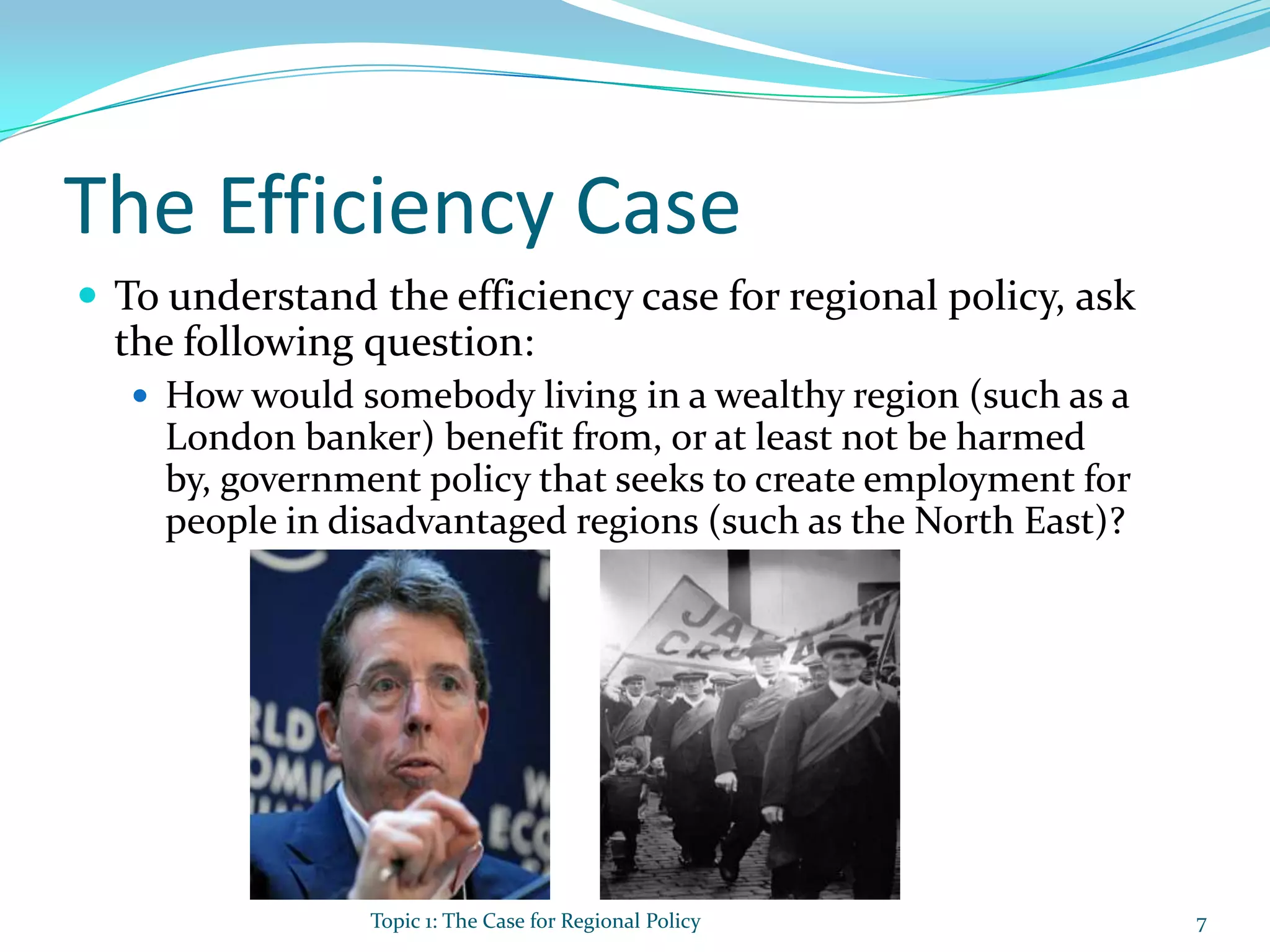 The Efficiency Case
 To understand the efficiency case for regional policy, ask
the following question:
 How would somebody living in a wealthy region (such as a
London banker) benefit from, or at least not be harmed
by, government policy that seeks to create employment for
people in disadvantaged regions (such as the North East)?
Topic 1: The Case for Regional Policy 7
 