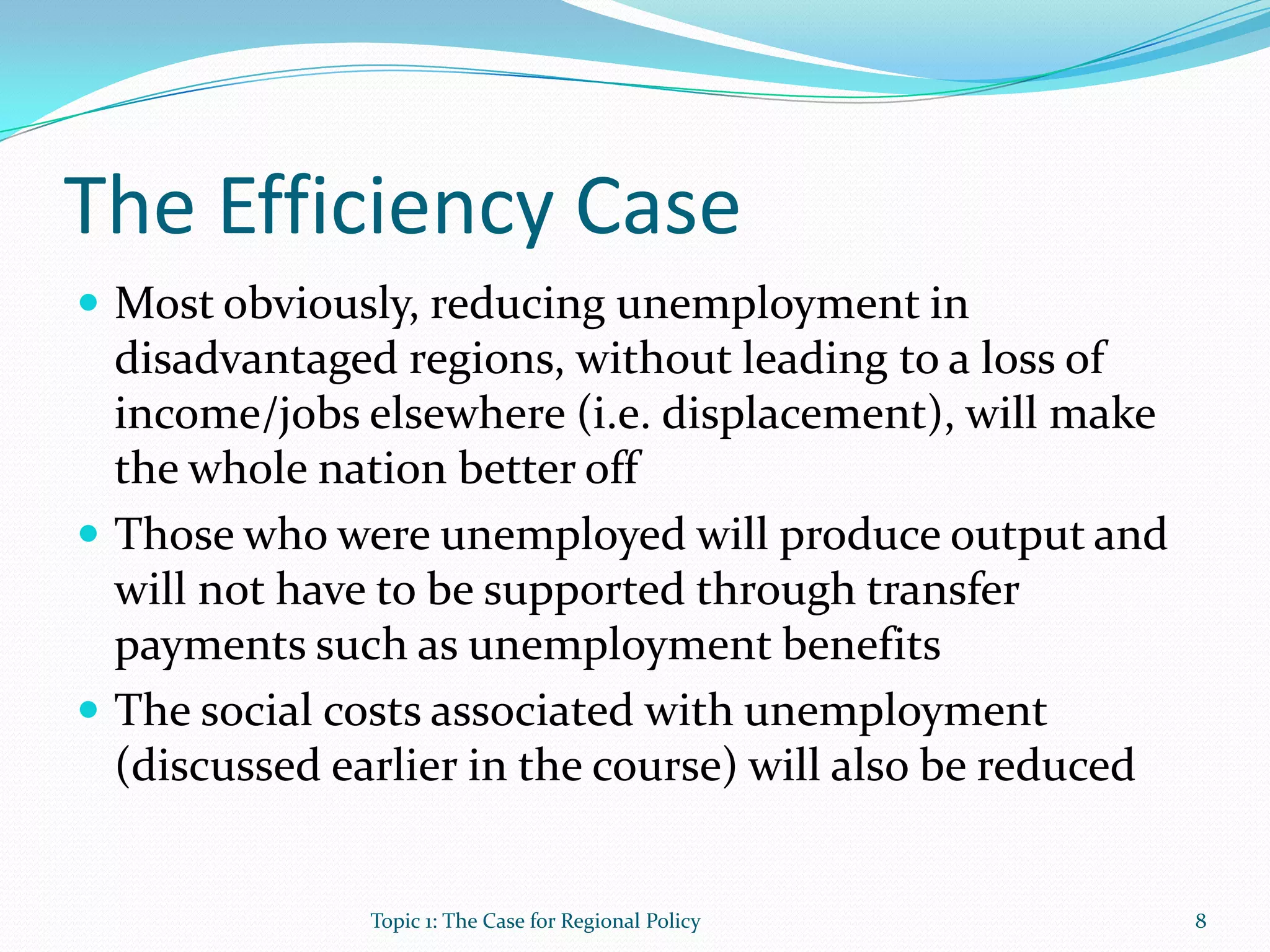 The Efficiency Case
 Most obviously, reducing unemployment in
disadvantaged regions, without leading to a loss of
income/jobs elsewhere (i.e. displacement), will make
the whole nation better off
 Those who were unemployed will produce output and
will not have to be supported through transfer
payments such as unemployment benefits
 The social costs associated with unemployment
(discussed earlier in the course) will also be reduced
8Topic 1: The Case for Regional Policy
 