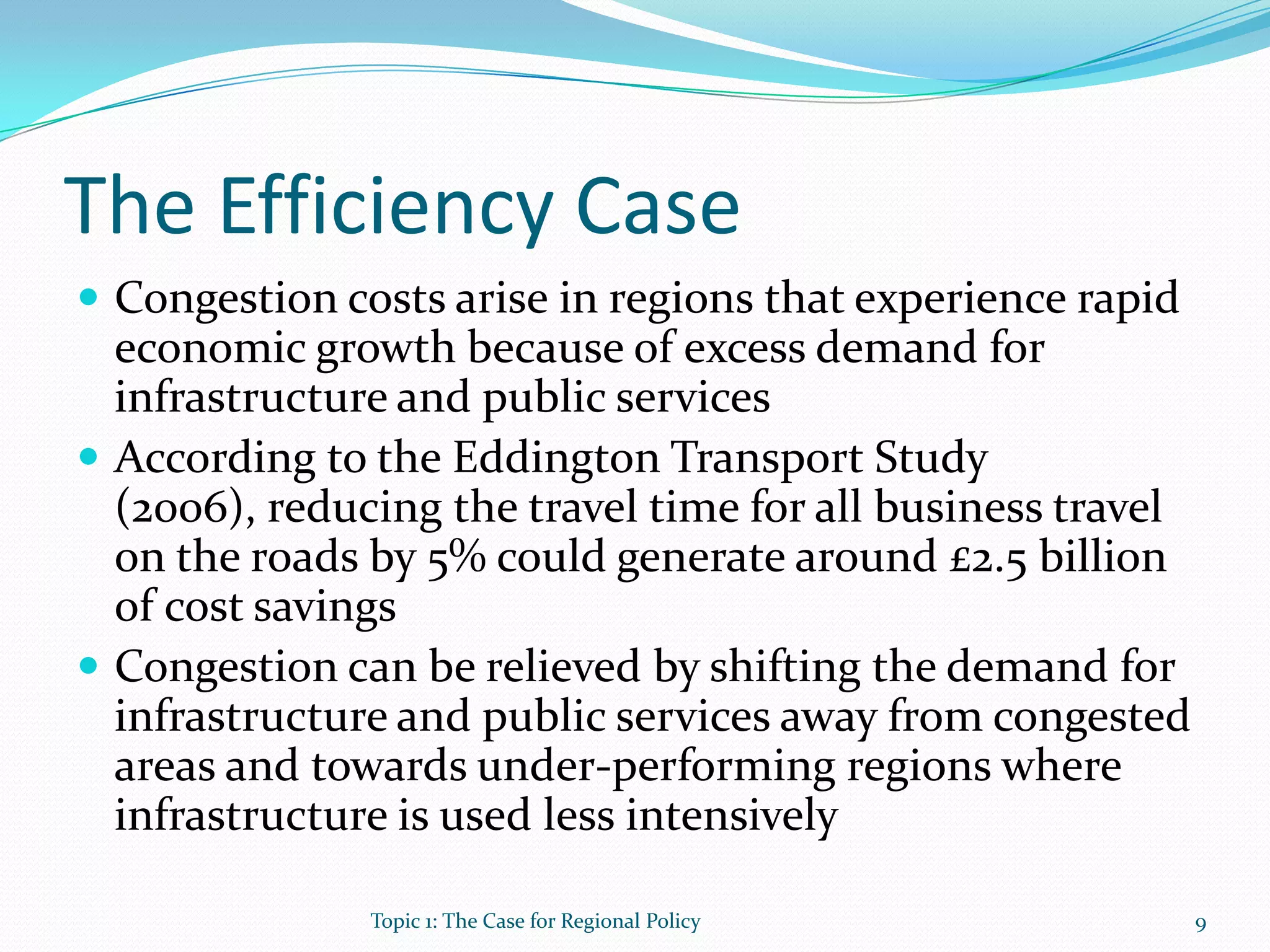 The Efficiency Case
 Congestion costs arise in regions that experience rapid
economic growth because of excess demand for
infrastructure and public services
 According to the Eddington Transport Study
(2006), reducing the travel time for all business travel
on the roads by 5% could generate around £2.5 billion
of cost savings
 Congestion can be relieved by shifting the demand for
infrastructure and public services away from congested
areas and towards under-performing regions where
infrastructure is used less intensively
9Topic 1: The Case for Regional Policy
 