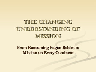 THE CHANGING UNDERSTANDING OF MISSION From Ransoming Pagan Babies to Mission on Every Continent 