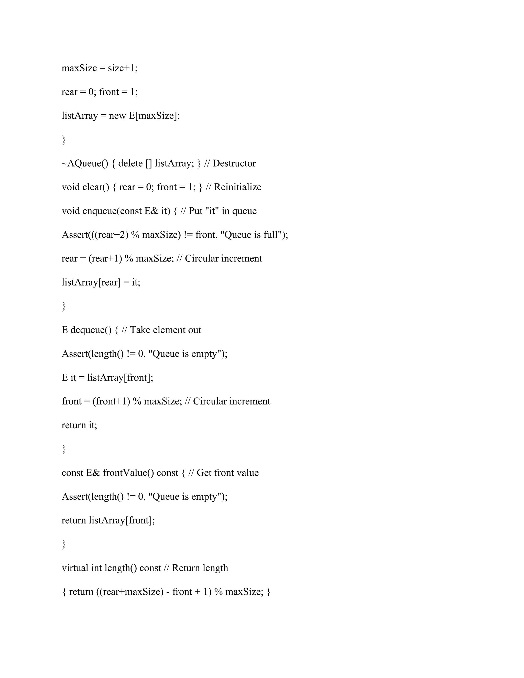 maxSize = size+1;
rear = 0; front = 1;
listArray = new E[maxSize];
}
~AQueue() { delete [] listArray; } // Destructor
void clear() { rear = 0; front = 1; } // Reinitialize
void enqueue(const E& it) { // Put "it" in queue
Assert(((rear+2) % maxSize) != front, "Queue is full");
rear = (rear+1) % maxSize; // Circular increment
listArray[rear] = it;
}
E dequeue() { // Take element out
Assert(length() != 0, "Queue is empty");
E it = listArray[front];
front = (front+1) % maxSize; // Circular increment
return it;
}
const E& frontValue() const { // Get front value
Assert(length() != 0, "Queue is empty");
return listArray[front];
}
virtual int length() const // Return length
{ return ((rear+maxSize) - front + 1) % maxSize; }
 