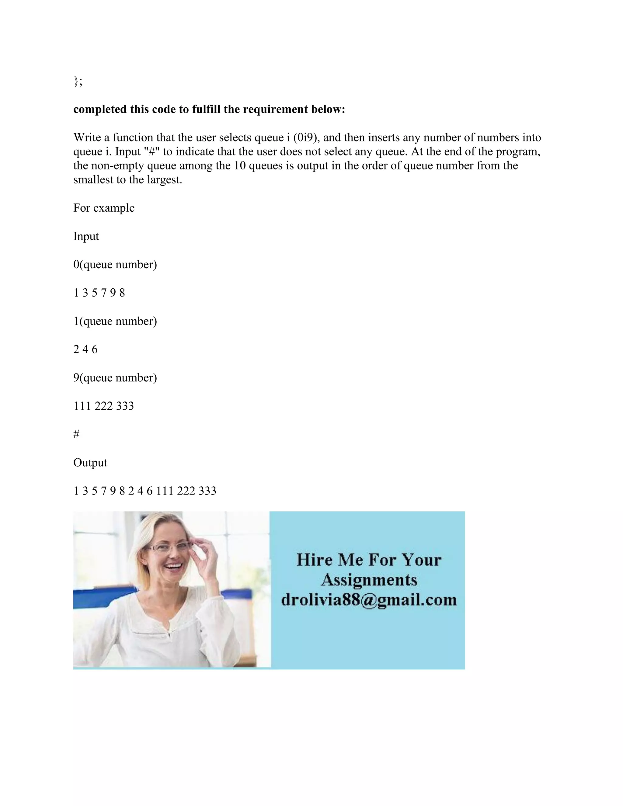 };
completed this code to fulfill the requirement below:
Write a function that the user selects queue i (0i9), and then inserts any number of numbers into
queue i. Input "#" to indicate that the user does not select any queue. At the end of the program,
the non-empty queue among the 10 queues is output in the order of queue number from the
smallest to the largest.
For example
Input
0(queue number)
1 3 5 7 9 8
1(queue number)
2 4 6
9(queue number)
111 222 333
#
Output
1 3 5 7 9 8 2 4 6 111 222 333
 