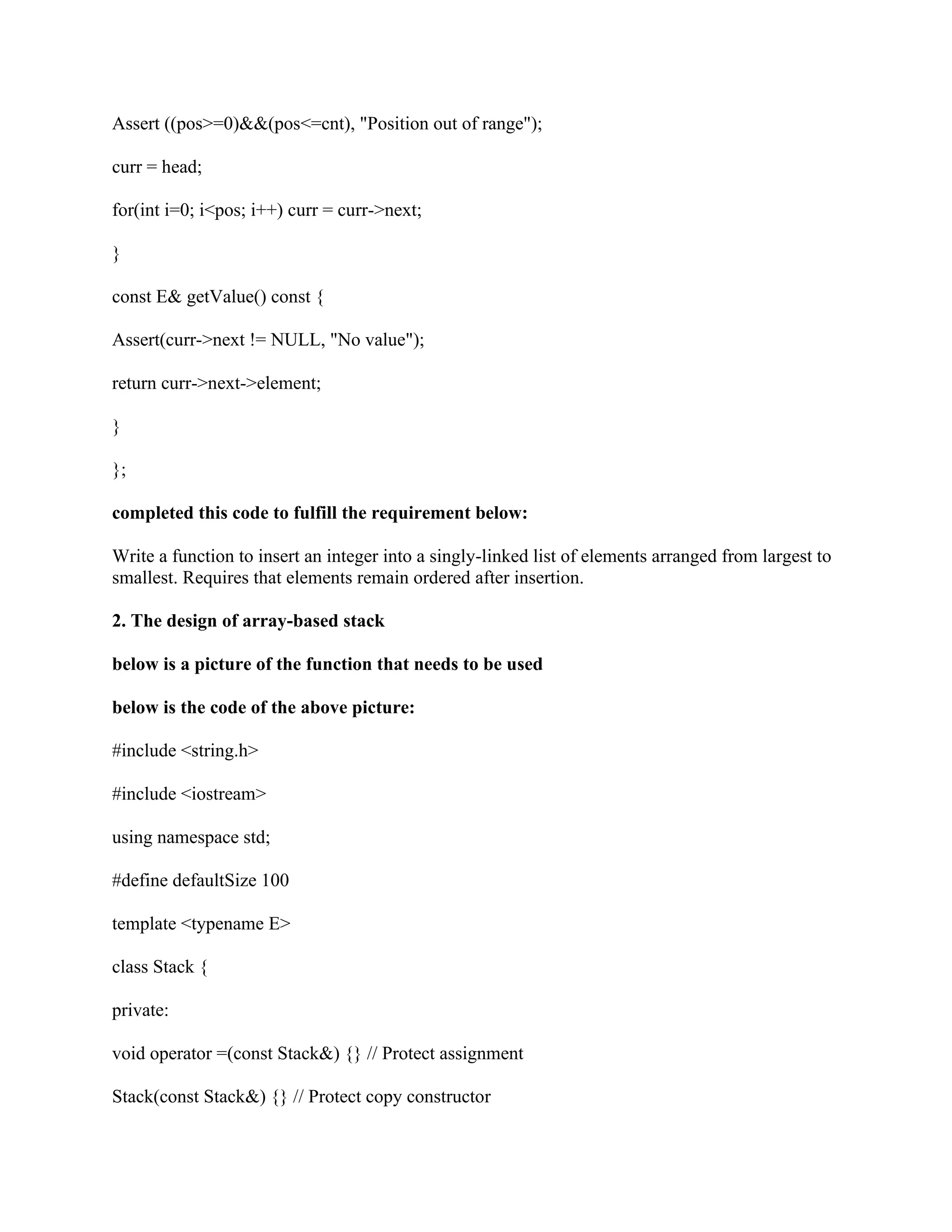 Assert ((pos>=0)&&(pos<=cnt), "Position out of range");
curr = head;
for(int i=0; i<pos; i++) curr = curr->next;
}
const E& getValue() const {
Assert(curr->next != NULL, "No value");
return curr->next->element;
}
};
completed this code to fulfill the requirement below:
Write a function to insert an integer into a singly-linked list of elements arranged from largest to
smallest. Requires that elements remain ordered after insertion.
2. The design of array-based stack
below is a picture of the function that needs to be used
below is the code of the above picture:
#include <string.h>
#include <iostream>
using namespace std;
#define defaultSize 100
template <typename E>
class Stack {
private:
void operator =(const Stack&) {} // Protect assignment
Stack(const Stack&) {} // Protect copy constructor
 