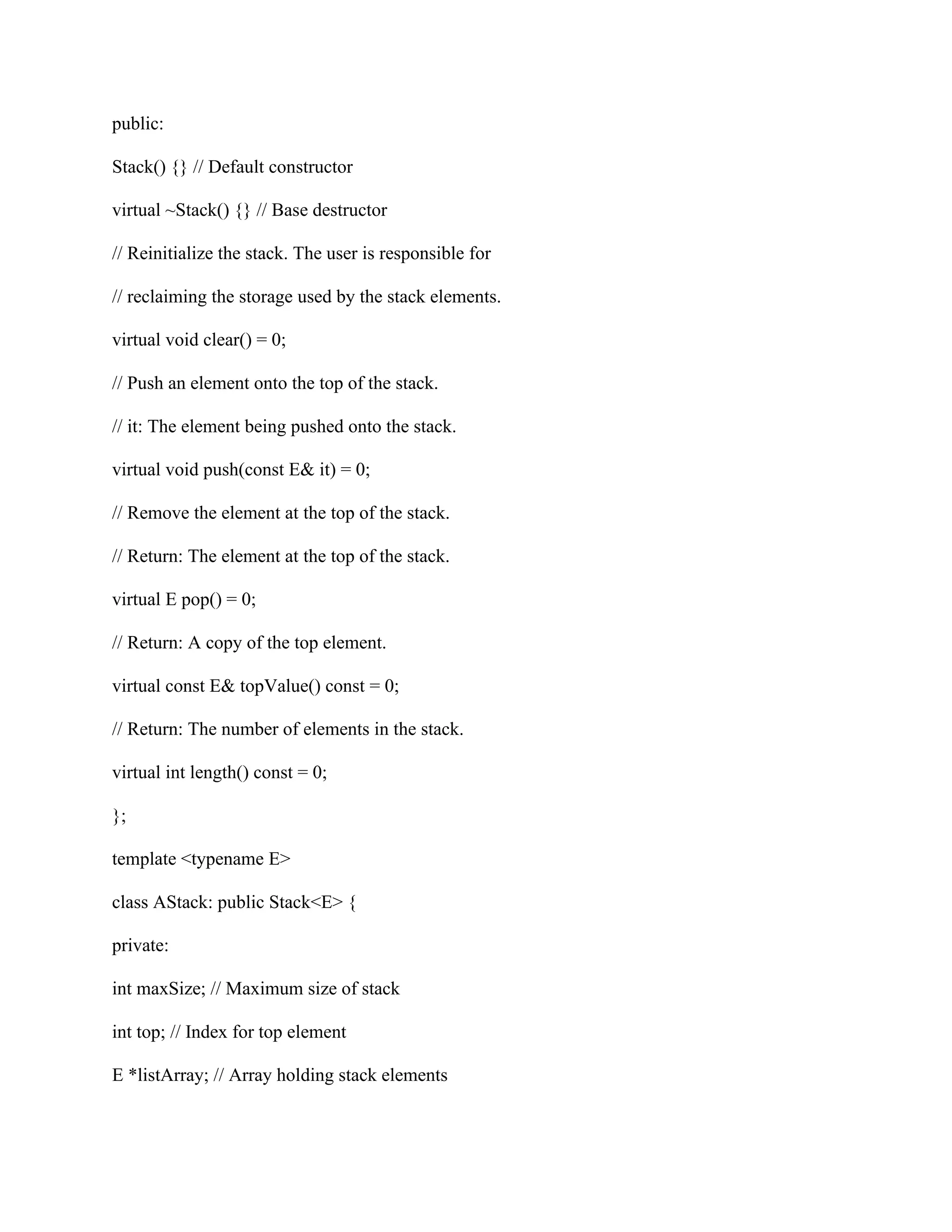 public:
Stack() {} // Default constructor
virtual ~Stack() {} // Base destructor
// Reinitialize the stack. The user is responsible for
// reclaiming the storage used by the stack elements.
virtual void clear() = 0;
// Push an element onto the top of the stack.
// it: The element being pushed onto the stack.
virtual void push(const E& it) = 0;
// Remove the element at the top of the stack.
// Return: The element at the top of the stack.
virtual E pop() = 0;
// Return: A copy of the top element.
virtual const E& topValue() const = 0;
// Return: The number of elements in the stack.
virtual int length() const = 0;
};
template <typename E>
class AStack: public Stack<E> {
private:
int maxSize; // Maximum size of stack
int top; // Index for top element
E *listArray; // Array holding stack elements
 