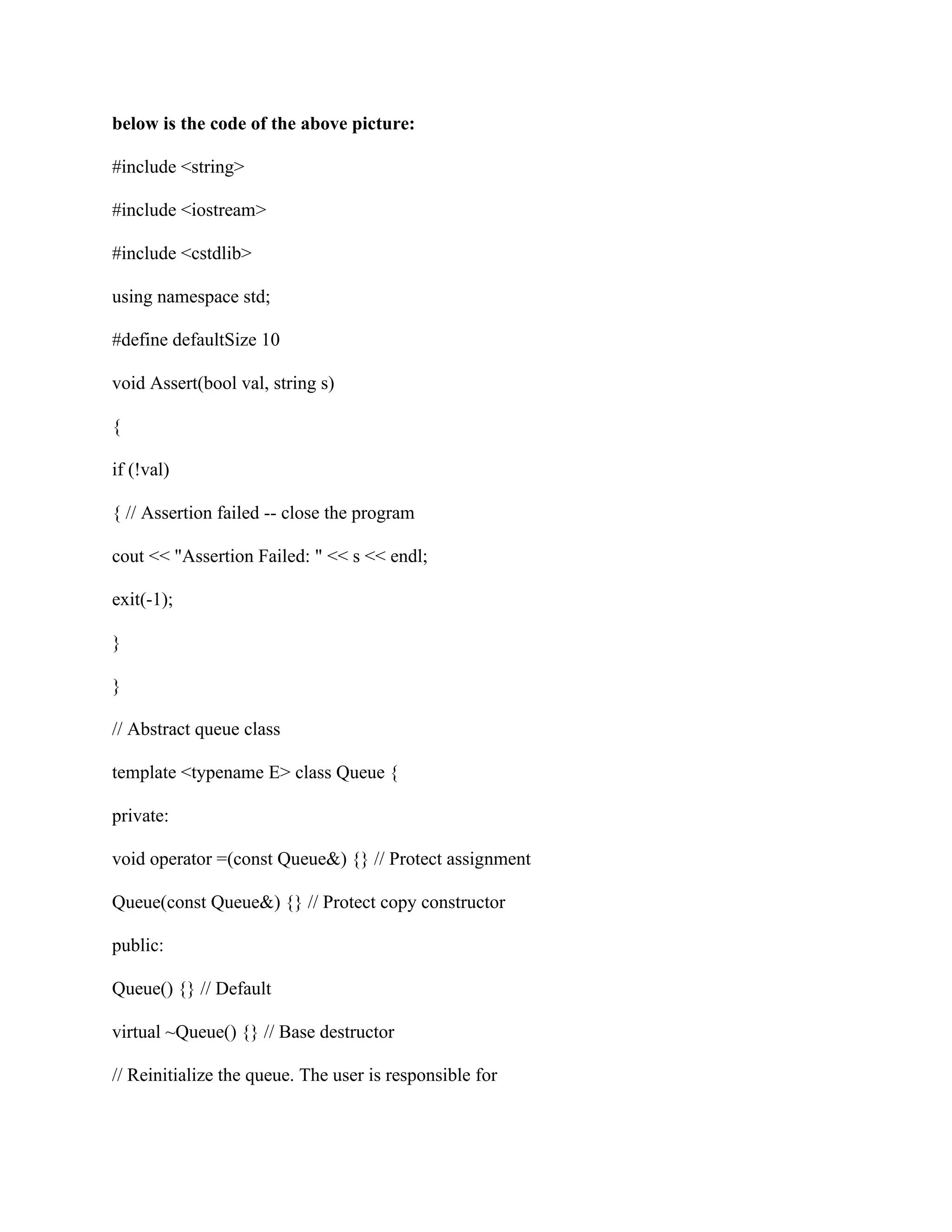 below is the code of the above picture:
#include <string>
#include <iostream>
#include <cstdlib>
using namespace std;
#define defaultSize 10
void Assert(bool val, string s)
{
if (!val)
{ // Assertion failed -- close the program
cout << "Assertion Failed: " << s << endl;
exit(-1);
}
}
// Abstract queue class
template <typename E> class Queue {
private:
void operator =(const Queue&) {} // Protect assignment
Queue(const Queue&) {} // Protect copy constructor
public:
Queue() {} // Default
virtual ~Queue() {} // Base destructor
// Reinitialize the queue. The user is responsible for
 