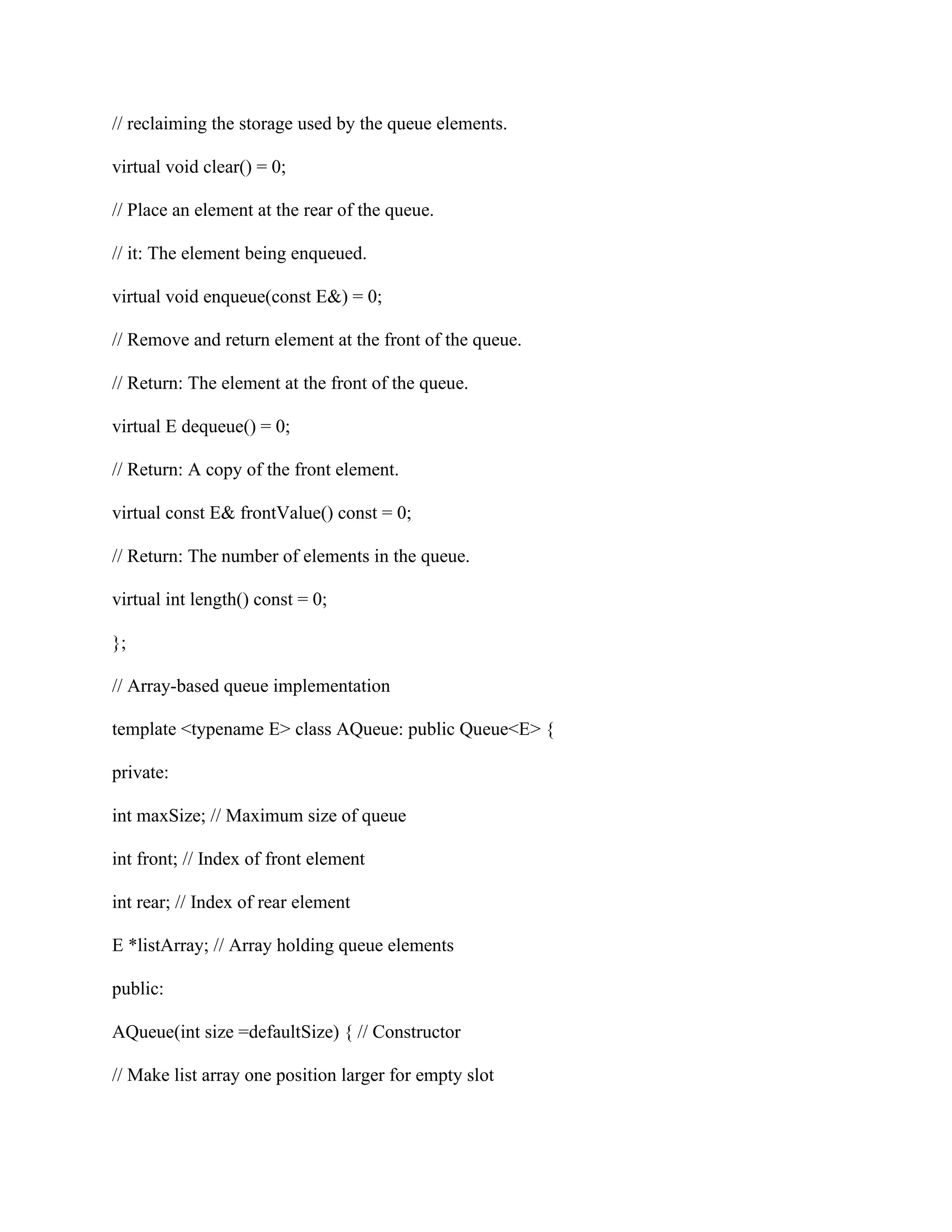 // reclaiming the storage used by the queue elements.
virtual void clear() = 0;
// Place an element at the rear of the queue.
// it: The element being enqueued.
virtual void enqueue(const E&) = 0;
// Remove and return element at the front of the queue.
// Return: The element at the front of the queue.
virtual E dequeue() = 0;
// Return: A copy of the front element.
virtual const E& frontValue() const = 0;
// Return: The number of elements in the queue.
virtual int length() const = 0;
};
// Array-based queue implementation
template <typename E> class AQueue: public Queue<E> {
private:
int maxSize; // Maximum size of queue
int front; // Index of front element
int rear; // Index of rear element
E *listArray; // Array holding queue elements
public:
AQueue(int size =defaultSize) { // Constructor
// Make list array one position larger for empty slot
 