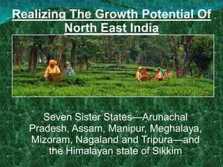 Realizing The Growth Potential Of
North East India
Seven Sister States—Arunachal
Pradesh, Assam, Manipur, Meghalaya,
Mizoram, Nagaland and Tripura—and
the Himalayan state of Sikkim
 