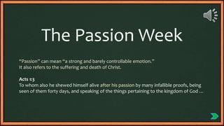 “Passion” can mean “a strong and barely controllable emotion.”
It also refers to the suffering and death of Christ.
Acts 1:3
To whom also he shewed himself alive after his passion by many infallible proofs, being
seen of them forty days, and speaking of the things pertaining to the kingdom of God …
The Passion Week
 