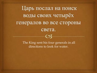 The King sent his four generals in all
    directions to look for water.
 