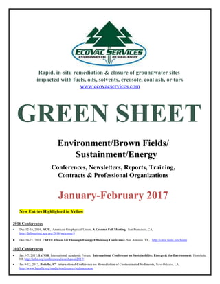 Rapid, in-situ remediation & closure of groundwater sites
impacted with fuels, oils, solvents, creosote, coal ash, or tars
www.ecovacservices.com
GREEN SHEET
Environment/Brown Fields/
Sustainment/Energy
Conferences, Newsletters, Reports, Training,
Contracts & Professional Organizations
January-February 2017
New Entries Highlighted in Yellow
2016 Conferences
 Dec 12-16, 2016, AGU, American Geophysical Union, A Greener Fall Meeting, San Francisco, CA,
http://fallmeeting.agu.org/2016/welcome/#
 Dec 19-21, 2016, CATEE, Clean Air Through Energy Efficiency Conference, San Antonio, TX, http://catee.tamu.edu/home
2017 Conferences
 Jan 5-7, 2017, IAFOR, International Academic Forum, International Conference on Sustainability, Energy & the Environment, Honolulu,
HI, http://iafor.org/conferences/iicseehawaii2017/
 Jan 9-12, 2017, Battelle, 9th
International Conference on Remediation of Contaminated Sediments, New Orleans, LA,
http://www.battelle.org/media/conferences/sedimentscon
 