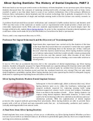 Silver Spring Dentists: The History of Dental Implants, PART 2
Welcome back to our two-part article series on the history of dental implants. In our previous post, Silver Spring
dentists discussed how the concepts of replacing missing teeth with a foreign material, such as bone, ivory,
seashell or gold, is one that dates back to some of our earliest civilizations. One of the primary differences
between these rudimentary dental implants and the modern technology that is globally recognized to be the
very best for the replacement of single and multiple missing teeth is that the former was mostly cosmetic in
purpose.

A problem that frustrated these ancient civilizations and continued to baffle medical doctors and dentists until
1950 was that none of the materials or metals used or experimented with would provide a fixed and non-
removable replacement tooth. With each new material experimented with, the jaw would simply reject the
foreign artificial tooth, explain Silver Spring dentists. So, prior to the conception of modern dental implants, you
could have a false tooth made for you, but like dentures, it would not be fixed or permanent.

That is, until a very important discovery in 1951…

Professor Per-Ingvar Brånemark and the Discovery of ‘Osseointegration’

                                       Experiment after experiment was carried out by the dentists of the time
                                       in the hope that they would discover a material or metal that was capable
                                       of fusing with the underlying bone in the human jaw. If they could just
                                       discover what this mystery material was, Silver Spring dentists could go
                                       on to fashion replacement teeth that would actually remain permanently
                                       rooted in the jaw, just like natural teeth. After decades of toil, Silver
                                       Spring dentists weren’t any closer to finding a non-removable solution to
                                       missing teeth…

It was in 1951 that an accidental discovery led to the conception of dental implantology, say Silver Spring
dentists. Swedish orthopedic surgeon Per-Ingvar Brånemark was experimenting with titanium metal and rabbit
bone in a totally unrelated study. After a few months, he noticed quite by accident that the bone tissue had
biologically fused with the titanium metal and that the resultant bond was very strong! This not only made
dental implants a possibility, explain Silver Spring dentists, but it also opened up the field of orthopedic surgery
dedicated to repairing and replacing bones and joints in the body.

Silver Spring Dentists: Modern Dental Implant Science

                                            Subsequent to this breakthrough, albeit accidental discovery, Silver
                                            Spring dentists went on to refine the hardware, technology and
                                            surgical methods required for replacing missing teeth using
                                            titanium-supported ceramic tooth crowns and bridges. Nowadays,
                                            there is no limit to the number of teeth  Silver Spring dentists can
                                            replace using dental implants. Removable dentures, or false teeth,
                                            used to be the technology offered to edentulous (toothless) and near-
                                            edentulous patients. With the sophistication of dental implant
protocols (the surgical methods governing their placement), Silver Spring dentists are able to provide these
people with a full set of fixed and non-removable teeth that are - in functionality, aesthetics and comfort –
virtually indistinguishable from natural teeth.

A Final Note from Silver Spring Dentists

Dental implants have come a long way, as have we as a civilization, say Silver Spring dentists. Whether you have
lost one of your teeth to accidental trauma or all of them to periodontal (gum) disease, there are comprehensive
and long term solutions available.
 