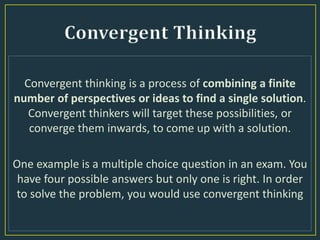 Convergent thinking is a process of combining a finite
number of perspectives or ideas to find a single solution.
Convergent thinkers will target these possibilities, or
converge them inwards, to come up with a solution.
One example is a multiple choice question in an exam. You
have four possible answers but only one is right. In order
to solve the problem, you would use convergent thinking
 