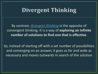 By contrast, divergent thinking is the opposite of
convergent thinking. It is a way of exploring an infinite
number of solutions to find one that is effective.
So, instead of starting off with a set number of possibilities
and converging on an answer, it goes as far and wide as
necessary and moves outwards in search of the solution
 
