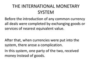 THE INTERNATIONAL MONETARY
SYSTEM
Before the introduction of any common currency
all deals were completed by exchanging goods or
services of nearest equivalent value.
After that, when currencies were put into the
system, there arose a complication.
In this system, one party of the two, received
money instead of goods.
 