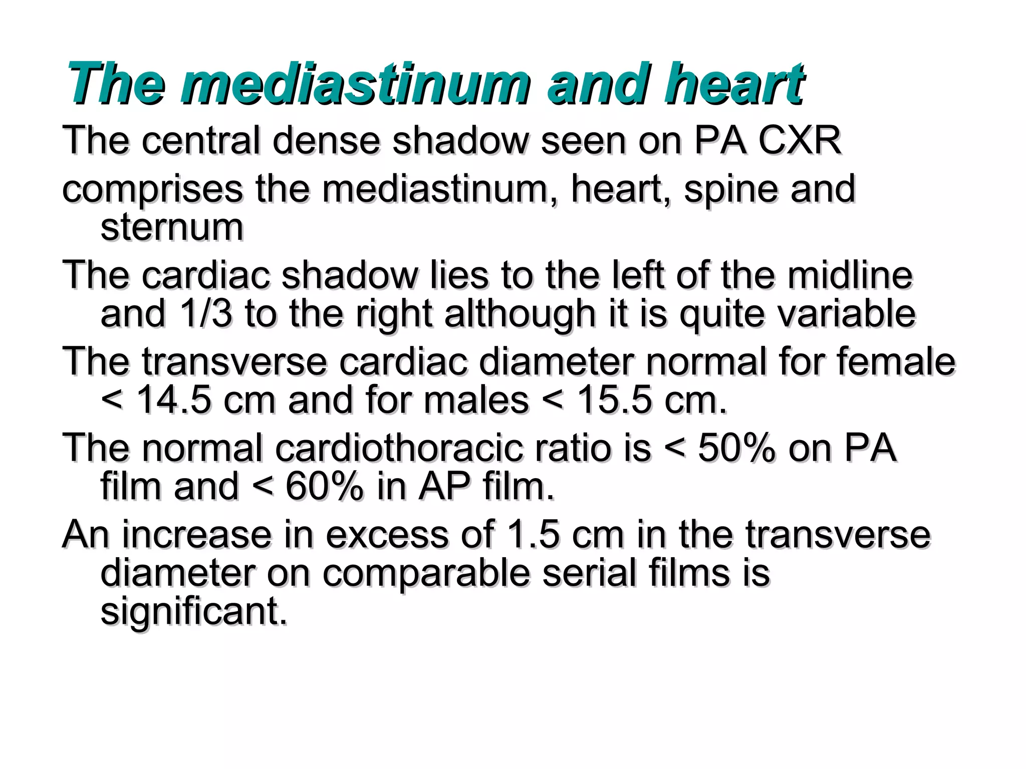 The mediastinum and heart
The central dense shadow seen on PA CXR
comprises the mediastinum, heart, spine and
  sternum
The cardiac shadow lies to the left of the midline
  and 1/3 to the right although it is quite variable
The transverse cardiac diameter normal for female
  < 14.5 cm and for males < 15.5 cm.
The normal cardiothoracic ratio is < 50% on PA
  film and < 60% in AP film.
An increase in excess of 1.5 cm in the transverse
  diameter on comparable serial films is
  significant.
 