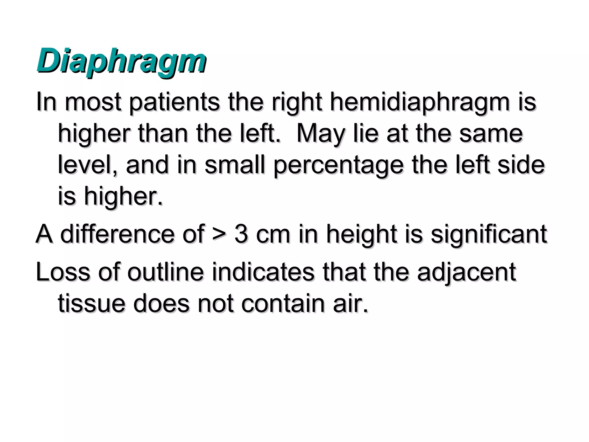 Diaphragm
In most patients the right hemidiaphragm is
  higher than the left. May lie at the same
  level, and in small percentage the left side
  is higher.
A difference of > 3 cm in height is significant
Loss of outline indicates that the adjacent
  tissue does not contain air.
 