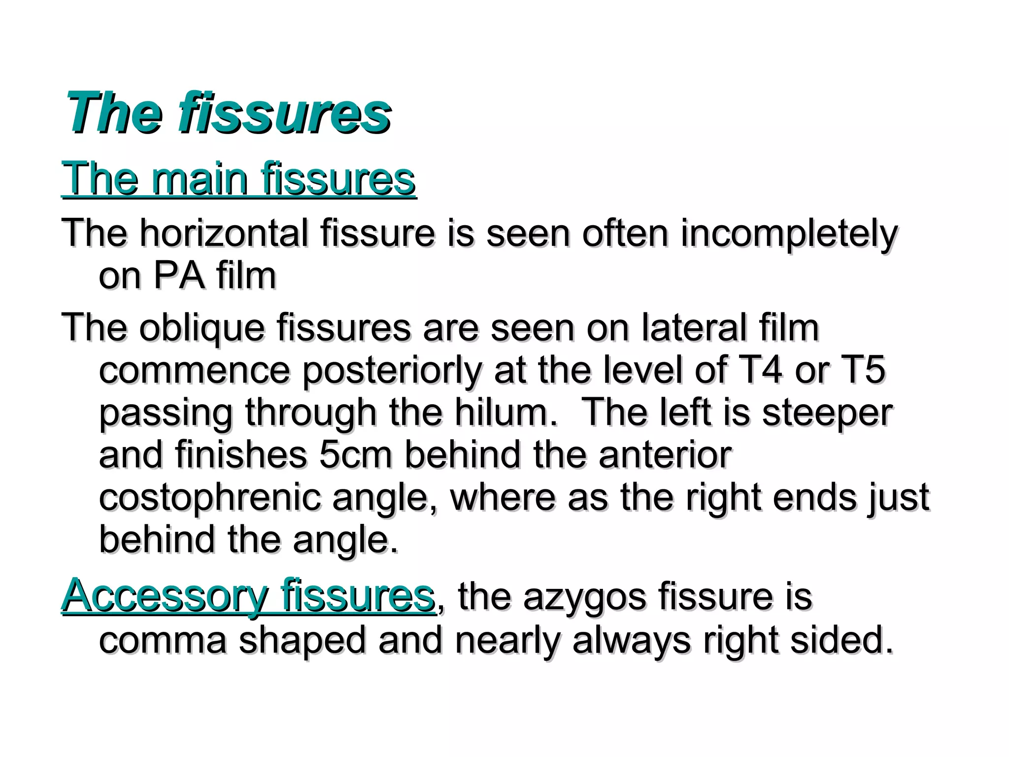 The fissures
The main fissures
The horizontal fissure is seen often incompletely
  on PA film
The oblique fissures are seen on lateral film
  commence posteriorly at the level of T4 or T5
  passing through the hilum. The left is steeper
  and finishes 5cm behind the anterior
  costophrenic angle, where as the right ends just
  behind the angle.
Accessory fissures, the azygos fissure is
  comma shaped and nearly always right sided.
 
