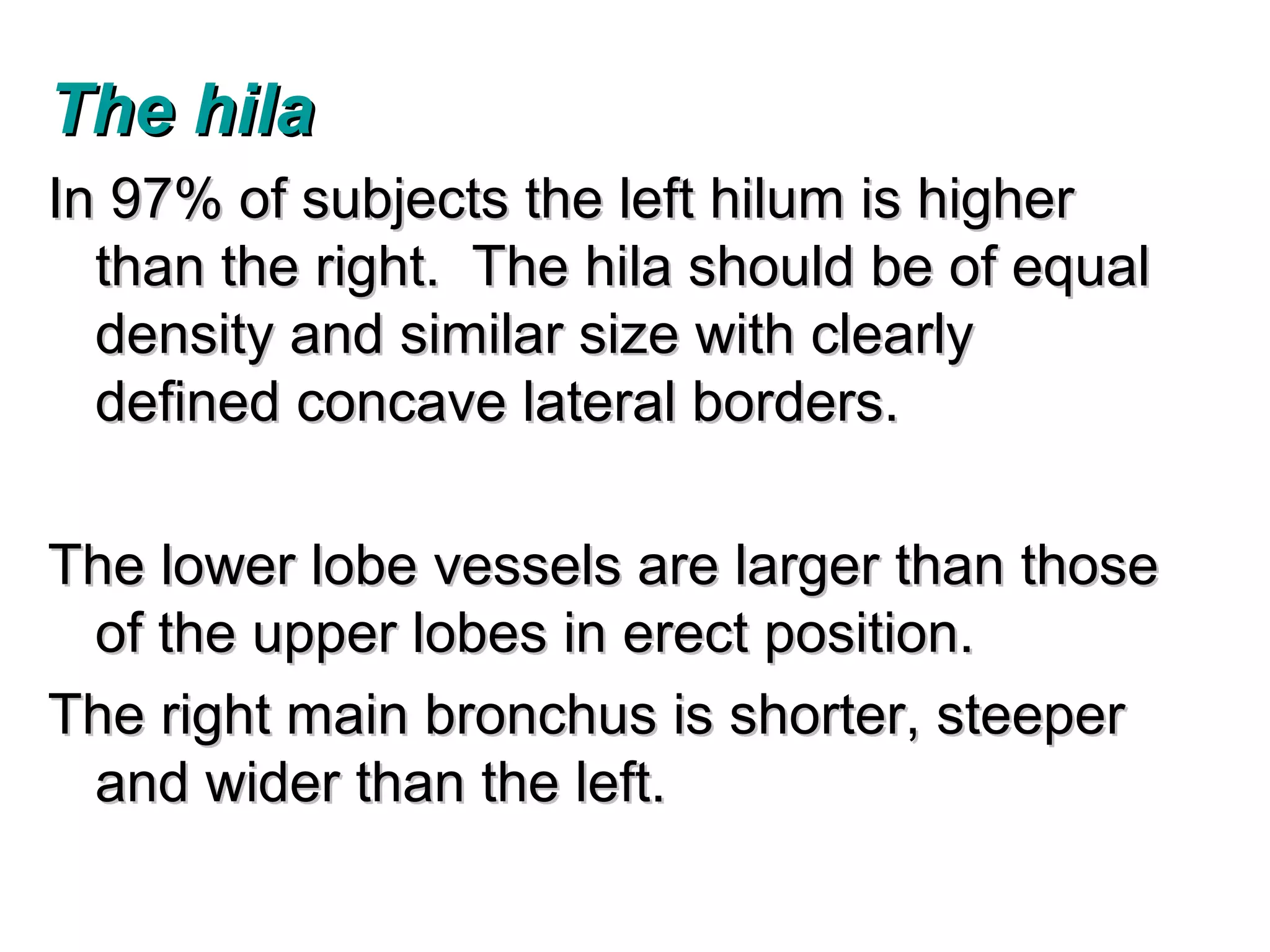The hila
In 97% of subjects the left hilum is higher
  than the right. The hila should be of equal
  density and similar size with clearly
  defined concave lateral borders.

The lower lobe vessels are larger than those
 of the upper lobes in erect position.
The right main bronchus is shorter, steeper
 and wider than the left.
 
